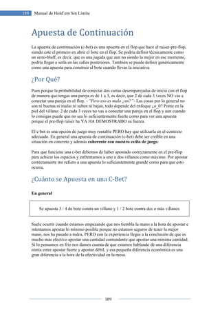 189
189 Manual de Hold’em Sin Límite
Apuesta de Continuación
La apuesta de continuación (c-bet) es una apuesta en el flop que hace el raiser-pre-flop,
siendo este el primero en abrir el bote en el flop. Se podría definir técnicamente como
un semi-bluff, es decir, que es una jugada que aun no siendo la mejor en ese momento,
podría llegar a serla en las calles posteriores. También se puede definir genéricamente
como una apuesta para construir el bote cuando llevas la iniciativa.
¿Por Qué?
Pues porque la probabilidad de conectar dos cartas desemparejadas de inicio con el flop
de manera que tengas una pareja es de 1 a 3, es decir, que 2 de cada 3 veces NO vas a
conectar una pareja en el flop. –“Pero eso es malo ¿no?”- Las cosas por lo general no
son ni buenas ni malas ni suben ni bajan, todo depende del enfoque ¿o_0? Ponte en la
piel del villano: 2 de cada 3 veces no vas a conectar una pareja en el flop y aun cuando
lo consigas puede que no sea lo suficientemente fuerte como para ver una apuesta
porque el pre-flop raiser ha YA HA DEMOSTRADO su fuerza.
El c-bet es una opción de juego muy rentable PERO hay que utilizarla en el contexto
adecuado. En general una apuesta de continuación (c-bet) debe ser creíble en una
situación en concreto y además coherente con nuestro estilo de juego.
Para que funcione una c-bet debemos de haber apostado correctamente en el pre-flop
para achicar los espacios y enfrentarnos a uno o dos villanos como máximo. Por apostar
correctamente me refiero a una apuesta lo suficientemente grande como para que esto
ocurra.
¿Cuánto se Apuesta en una C-Bet?
En general
Se apuesta 3 / 4 de bote contra un villano y 1 / 2 bote contra dos o más villanos
Suele ocurrir cuando estamos empezando que nos tiembla la mano a la hora de apostar e
intentamos apostar lo mínimo posible porque no estamos seguros de tener la mejor
mano, nos ha pasado a todos, PERO con la experiencia llegas a la conclusión de que es
mucho más efectivo apostar una cantidad contundente que apostar una mínima cantidad.
Si lo pensamos en frio nos damos cuenta de que estamos hablando de una diferencia
nimia entre apostar fuerte y apostar débil, y esa pequeña diferencia económica es una
gran diferencia a la hora de la efectividad en la mesa.
 