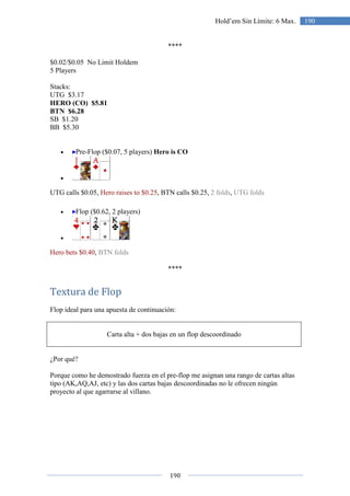 190
190Hold’em Sin Límite: 6 Max.
****
$0.02/$0.05 No Limit Holdem
5 Players
Stacks:
UTG $3.17
HERO (CO) $5.81
BTN $6.28
SB $1.20
BB $5.30
• Pre-Flop ($0.07, 5 players) Hero is CO
•
UTG calls $0.05, Hero raises to $0.25, BTN calls $0.25, 2 folds, UTG folds
• Flop ($0.62, 2 players)
•
Hero bets $0.40, BTN folds
****
Textura de Flop
Flop ideal para una apuesta de continuación:
Carta alta + dos bajas en un flop descoordinado
¿Por qué?
Porque como he demostrado fuerza en el pre-flop me asignan una rango de cartas altas
tipo (AK,AQ,AJ, etc) y las dos cartas bajas descoordinadas no le ofrecen ningún
proyecto al que agarrarse al villano.
 