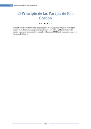 205
205 Manual de Hold’em Sin Límite
El Principio de las Parejas de Phil
Gordon
C = ( N x R ) / 2
Donde C son las probabilidades de que alguno de los jugadores tenga un pocket pair
mayor; N es el número de jugadores que tenemos por detrás; y R es el número de
parejas mayores a la nuestra (por ejemplo, si llevamos Q-Q hay 2 parejas mayores, y si
llevamos 8-8, hay 6).
 