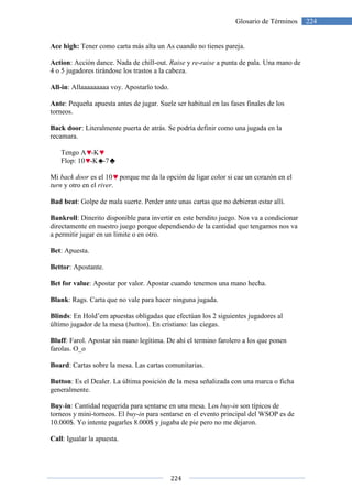 Ace high: Tener como carta más alta un As cuando no tienes pareja.
Action: Acción dance. Nada de chill
4 o 5 jugadores tirándose los trastos a la cabeza.
All-in: Allaaaaaaaaa voy. Apostarlo todo.
Ante: Pequeña apuesta antes de jugar. Suele ser habitual en las fases finales de los
torneos.
Back door: Literalmente puerta de a
recamara.
Tengo A -K
Flop: 10 -K -7
Mi back door es el 10 porque me da la opción de ligar color si cae un corazón en el
turn y otro en el river.
Bad beat: Golpe de mala suerte.
Bankroll: Dinerito disponible para invertir en este bendito juego. Nos va a condicionar
directamente en nuestro juego porque dependiendo de la cantidad que tengamos nos va
a permitir jugar en un límite
Bet: Apuesta.
Bettor: Apostante.
Bet for value: Apostar por valor. Apostar cuando tenemos una mano hecha.
Blank: Rags. Carta que no vale para hacer ninguna jugada.
Blinds: En Hold’em apuestas obligadas que efectúan los 2 siguientes
último jugador de la mesa (
Bluff: Farol. Apostar sin mano legítima. De ahí el termino farolero a los que ponen
farolas. O_o
Board: Cartas sobre la mesa. Las cartas comunitarias.
Button: Es el Dealer. La última posición de la mesa señalizada con una marca o ficha
generalmente.
Buy-in: Cantidad requerida para sentarse en una mesa. Los
torneos y mini-torneos. El buy
10.000$. Yo intente pagarles 8.000$ y jugaba de pie pero no me dejaron.
Call: Igualar la apuesta.
224
Glosario de Términos
Tener como carta más alta un As cuando no tienes pareja.
: Acción dance. Nada de chill-out. Raise y re-raise a punta de pala. Una mano de
4 o 5 jugadores tirándose los trastos a la cabeza.
Apostarlo todo.
: Pequeña apuesta antes de jugar. Suele ser habitual en las fases finales de los
: Literalmente puerta de atrás. Se podría definir como una jugada en la
porque me da la opción de ligar color si cae un corazón en el
Golpe de mala suerte. Perder ante unas cartas que no debieran estar allí.
: Dinerito disponible para invertir en este bendito juego. Nos va a condicionar
directamente en nuestro juego porque dependiendo de la cantidad que tengamos nos va
a permitir jugar en un límite o en otro.
: Apostar por valor. Apostar cuando tenemos una mano hecha.
: Rags. Carta que no vale para hacer ninguna jugada.
: En Hold’em apuestas obligadas que efectúan los 2 siguientes jugadores al
último jugador de la mesa (button). En cristiano: las ciegas.
: Farol. Apostar sin mano legítima. De ahí el termino farolero a los que ponen
: Cartas sobre la mesa. Las cartas comunitarias.
ltima posición de la mesa señalizada con una marca o ficha
: Cantidad requerida para sentarse en una mesa. Los buy-in son típicos de
buy-in para sentarse en el evento principal del WSOP es de
ente pagarles 8.000$ y jugaba de pie pero no me dejaron.
224Glosario de Términos
a punta de pala. Una mano de
: Pequeña apuesta antes de jugar. Suele ser habitual en las fases finales de los
trás. Se podría definir como una jugada en la
porque me da la opción de ligar color si cae un corazón en el
Perder ante unas cartas que no debieran estar allí.
: Dinerito disponible para invertir en este bendito juego. Nos va a condicionar
directamente en nuestro juego porque dependiendo de la cantidad que tengamos nos va
: Apostar por valor. Apostar cuando tenemos una mano hecha.
jugadores al
: Farol. Apostar sin mano legítima. De ahí el termino farolero a los que ponen
ltima posición de la mesa señalizada con una marca o ficha
son típicos de
para sentarse en el evento principal del WSOP es de
ente pagarles 8.000$ y jugaba de pie pero no me dejaron.
 