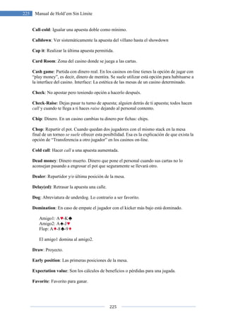 225 Manual de Hold’em Sin Límite
Call-cold: Igualar una apuesta doble como mínimo.
Calldown: Ver sistemáticamente la a
Cap it: Realizar la última apuesta permitida.
Card Room: Zona del casino donde se juega a las cartas.
Cash game: Partida con dinero real. En los casinos on
“play money”, es decir, dinero de mentira. Se suele utilizar está opción para habituarse a
la interface del casino. Interface: La estética de las mesas de un casino determinado.
Check: No apostar pero teniendo opción a hacerlo después.
Check-Raise: Dejas pasar tu turno de apuesta; alguien detrás de ti apuesta; todos hacen
call y cuando te llega a ti haces
Chip: Dinero. En un casino cambias tu dinero por fichas: chips.
Chop: Repartir el pot. Cuando quedan dos jugadores con el mismo stack en la mesa
final de un torneo se suele ofrecer esta posibilidad. Esa es la explicación
opción de “Transferencia a otro jugador” en los casinos on
Cold call: Hacer call a una apuesta
Dead money: Dinero muerto. Dinero que pone el personal cuando sus cartas no lo
aconsejan pasando a engrosar el pot que segur
Dealer: Repartidor y/o última posición de la mesa.
Delay(ed): Retrasar la apuesta una calle.
Dog: Abreviatura de underdog. Lo contrario a ser favorito.
Domination: En caso de empate el jugador con el kicker más bajo está domina
Amigo1: A -K
Amigo2: A -J
Flop: A -8 -9
El amigo1 domina al amigo2.
Draw: Proyecto.
Early position: Las primeras posiciones de la mesa.
Expectation value: Son los cálculos de beneficios o pérdidas para una jugada.
Favorite: Favorito para ganar.
225
Manual de Hold’em Sin Límite
: Igualar una apuesta doble como mínimo.
er sistemáticamente la apuesta del villano hasta el showdown
: Realizar la última apuesta permitida.
: Zona del casino donde se juega a las cartas.
: Partida con dinero real. En los casinos on-line tienes la opción de jugar con
“play money”, es decir, dinero de mentira. Se suele utilizar está opción para habituarse a
casino. Interface: La estética de las mesas de un casino determinado.
: No apostar pero teniendo opción a hacerlo después.
: Dejas pasar tu turno de apuesta; alguien detrás de ti apuesta; todos hacen
y cuando te llega a ti haces raise dejando al personal contento.
: Dinero. En un casino cambias tu dinero por fichas: chips.
: Repartir el pot. Cuando quedan dos jugadores con el mismo stack en la mesa
ofrecer esta posibilidad. Esa es la explicación
opción de “Transferencia a otro jugador” en los casinos on-line.
a una apuesta aumentada.
: Dinero muerto. Dinero que pone el personal cuando sus cartas no lo
aconsejan pasando a engrosar el pot que seguramente se llevará otro.
: Repartidor y/o última posición de la mesa.
: Retrasar la apuesta una calle.
: Abreviatura de underdog. Lo contrario a ser favorito.
: En caso de empate el jugador con el kicker más bajo está domina
El amigo1 domina al amigo2.
: Las primeras posiciones de la mesa.
: Son los cálculos de beneficios o pérdidas para una jugada.
ganar.
uesta del villano hasta el showdown
line tienes la opción de jugar con
“play money”, es decir, dinero de mentira. Se suele utilizar está opción para habituarse a
casino. Interface: La estética de las mesas de un casino determinado.
: Dejas pasar tu turno de apuesta; alguien detrás de ti apuesta; todos hacen
: Repartir el pot. Cuando quedan dos jugadores con el mismo stack en la mesa
ofrecer esta posibilidad. Esa es la explicación de que exista la
: Dinero muerto. Dinero que pone el personal cuando sus cartas no lo
: En caso de empate el jugador con el kicker más bajo está dominado.
: Son los cálculos de beneficios o pérdidas para una jugada.
 