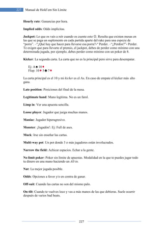 227 Manual de Hold’em Sin Límite
Hourly rate: Ganancias por hora.
Implied odds: Odds implícitas.
Jackpot: Lo que os vaís a re
las que se paga un suplemento en cada partida aparte del rake para una especie de
“porra”. –“¿Qué hay que hacer para llevarse esa porra?
Te exigen que para llevarte el premio, el jackpot, debes de perder como
determinada jugada, por ejemplo, debes perder como mínimo con un poker de 8.
Kicker: La segunda carta. La carta que no es la principal pero sirve para desempatar.
Ej: A 10
Flop: 10 5 7
La carta principal es el 10 y mi
gana.
Late position: Posiciones del final de la mesa.
Legitimate hand: Mano legítima. No es un farol.
Limp in: Ver una apuesta sencilla.
Loose player: Jugador que juega muchas manos.
Maniac: Jugador hiperagresivo.
Monster: ¡Jugadón!: Ej: Full de ases.
Muck: Irse sin enseñar las cartas.
Multi-way pot: Un pot donde 3 o más jugadores están involucrados.
Narrow the field: Achicar espacios. Echar a la gente.
No limit poker: Poker sin límite de apuestas. Modalidad en la que te puedes jugar todo
tu dinero en una mano haciendo un
Nut: La mejor jugada posible.
Odds: Opciones a favor y/o en contra de ganar.
Off-suit: Cuando las cartas no son del mismo palo.
On tilt: Cuando te vuelves loco
después de varios bad beats
227
Manual de Hold’em Sin Límite
: Ganancias por hora.
: Odds implícitas.
Lo que os vaís a reír cuando os cuente esto ☺. Resulta que existen mesas en
las que se paga un suplemento en cada partida aparte del rake para una especie de
“¿Qué hay que hacer para llevarse esa porra?-“ Perder. –“¿Perd
Te exigen que para llevarte el premio, el jackpot, debes de perder como
determinada jugada, por ejemplo, debes perder como mínimo con un poker de 8.
: La segunda carta. La carta que no es la principal pero sirve para desempatar.
La carta principal es el 10 y mi kicker es el As. En caso de empate el kicker más
: Posiciones del final de la mesa.
: Mano legítima. No es un farol.
: Ver una apuesta sencilla.
: Jugador que juega muchas manos.
resivo.
: ¡Jugadón!: Ej: Full de ases.
: Irse sin enseñar las cartas.
: Un pot donde 3 o más jugadores están involucrados.
Achicar espacios. Echar a la gente.
: Poker sin límite de apuestas. Modalidad en la que te puedes jugar todo
tu dinero en una mano haciendo un All-in.
: La mejor jugada posible.
: Opciones a favor y/o en contra de ganar.
: Cuando las cartas no son del mismo palo.
Cuando te vuelves loco y vas a más manos de las que debieras. Suele ocurrir
s.
existen mesas en
las que se paga un suplemento en cada partida aparte del rake para una especie de
“¿Perdón?”- Perder.
mínimo con una
determinada jugada, por ejemplo, debes perder como mínimo con un poker de 8.
: La segunda carta. La carta que no es la principal pero sirve para desempatar.
el As. En caso de empate el kicker más alto
: Poker sin límite de apuestas. Modalidad en la que te puedes jugar todo
y vas a más manos de las que debieras. Suele ocurrir
 