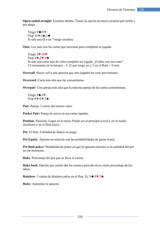 Open-ended straight: Escalera abierta. Tienes la opción de hacer escalera por arriba y
por abajo.
Tengo 8 -9
Flop 10 -J -2
Si sale una Q o un 7 tengo escalera.
Outs: Los outs son las cartas que necesitas para completar tu jugada.
Tengo J -10
Flop 8 -2 -5
Si sale una carta más de color
13 (corazones en la baraja)
Overcall: Hacer call a una apuesta que otro jugador ha visto previamente.
Overcard: Carta más alta que las comunitarias.
Overpair: Una pareja más alta que la máxima pareja de las cartas comunitarias.
Tengo J -J
Flop 8 -9 -2
Pair: Pareja. 2 cartas del mismo valor.
Pocket Pair: Pareja de inicio en tus cartas tapadas.
Position: Posición. Lugar en la mesa. Puede ser al principio (
(medium) o en el final (late
Pot: El bote. Cantidad de dinero en juego.
Pot Equity: Apostar en relación con las p
Pot limit poker: Modalidad de poker en que la apuesta máxima es la cantidad del pot
en ese momento.
Rake: Porcentaje del pot que se lleva el casino.
Rake back: Opción que suelen dar los
rakes.
Rainbow: 3 cartas de distintos palos en el flop. Ej: 8
Raise: Aumentar la apuesta.
228
Glosario de Términos
: Escalera abierta. Tienes la opción de hacer escalera por arriba y
7 tengo escalera.
: Los outs son las cartas que necesitas para completar tu jugada.
Si sale una carta más de color completo mi jugada. ¿Cuáles son mis outs?
13 (corazones en la baraja) – 4 (2 que tengo yo y 2 en el flop) = 9 outs
a una apuesta que otro jugador ha visto previamente.
: Carta más alta que las comunitarias.
s alta que la máxima pareja de las cartas comunitarias.
2 cartas del mismo valor.
Pareja de inicio en tus cartas tapadas.
: Posición. Lugar en la mesa. Puede ser al principio (early), en el medio
late).
: El bote. Cantidad de dinero en juego.
: Apostar en relación con las probabilidades de ganar el pot.
Modalidad de poker en que la apuesta máxima es la cantidad del pot
: Porcentaje del pot que se lleva el casino.
: Opción que suelen dar los casinos para devolver cierto porcentaje de los
: 3 cartas de distintos palos en el flop. Ej: 8 9 2
: Aumentar la apuesta.
228Glosario de Términos
: Escalera abierta. Tienes la opción de hacer escalera por arriba y
. ¿Cuáles son mis outs?
lop) = 9 outs
a una apuesta que otro jugador ha visto previamente.
s alta que la máxima pareja de las cartas comunitarias.
), en el medio
de ganar el pot.
Modalidad de poker en que la apuesta máxima es la cantidad del pot
casinos para devolver cierto porcentaje de los
 