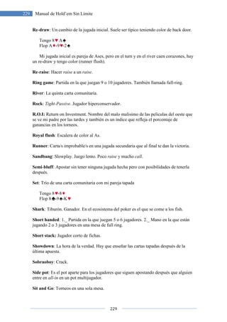 229 Manual de Hold’em Sin Límite
Re-draw: Un cambio de la jugada inicial. Suele ser típico teniendo color de back door.
Tengo 8 A
Flop A -9 -2
Mi jugada inicial es pareja de Ases, pero en el turn y en el river caen corazones, hay
un re-draw y tengo color (runner flush).
Re-raise: Hacer raise a un
Ring game: Partida en la que juegan 9 o 10 jugadores. También llamada full
River: La quinta carta comunitaria.
Rock: Tight-Passive. Jugador hiperconservador.
R.O.I: Return on Investment.
se ve mi padre por las tardes y también es un índice que refleja el porcentaje
ganancias en los torneos.
Royal flush: Escalera de color al As.
Runner: Carta/s improbable/s en una jugada secundaria que al final te dan la victoria.
Sandbang: Slowplay. Juego lento. Poco
Semi-bluff: Apostar sin tener ninguna
después.
Set: Trío de una carta comunitaria con mi pareja tapada
Tengo 8 -8
Flop 8 -9 -K
Shark: Tiburón. Ganador. En el ecosistema del poker es el que se come a los fish.
Short handed: 1._ Partida en la que juegan 5 o 6 jugadores. 2._ Mano en la que están
jugando 2 o 3 jugadores en una mesa de full ring.
Short stack: Jugador corto de
Showdown: La hora de la verdad. Hay que enseñar las cartas tapadas después de la
última apuesta.
Sobraoboy: Crack.
Side pot: Es el pot aparte para los jugadores que siguen apostando después que alguien
entre en all-in en un pot multijugador
Sit and Go: Torneos en una sola mesa.
229
Manual de Hold’em Sin Límite
: Un cambio de la jugada inicial. Suele ser típico teniendo color de back door.
Mi jugada inicial es pareja de Ases, pero en el turn y en el river caen corazones, hay
draw y tengo color (runner flush).
a un raise.
: Partida en la que juegan 9 o 10 jugadores. También llamada full
: La quinta carta comunitaria.
Jugador hiperconservador.
Return on Investment. Nombre del malo malisimo de las peliculas del oeste que
se ve mi padre por las tardes y también es un índice que refleja el porcentaje
: Escalera de color al As.
: Carta/s improbable/s en una jugada secundaria que al final te dan la victoria.
: Slowplay. Juego lento. Poco raise y mucho call.
: Apostar sin tener ninguna jugada hecha pero con posibilidades de tenerla
: Trío de una carta comunitaria con mi pareja tapada
: Tiburón. Ganador. En el ecosistema del poker es el que se come a los fish.
: 1._ Partida en la que juegan 5 o 6 jugadores. 2._ Mano en la que están
jugadores en una mesa de full ring.
Jugador corto de fichas.
: La hora de la verdad. Hay que enseñar las cartas tapadas después de la
: Es el pot aparte para los jugadores que siguen apostando después que alguien
en un pot multijugador.
Torneos en una sola mesa.
: Un cambio de la jugada inicial. Suele ser típico teniendo color de back door.
Mi jugada inicial es pareja de Ases, pero en el turn y en el river caen corazones, hay
: Partida en la que juegan 9 o 10 jugadores. También llamada full-ring.
Nombre del malo malisimo de las peliculas del oeste que
se ve mi padre por las tardes y también es un índice que refleja el porcentaje de
: Carta/s improbable/s en una jugada secundaria que al final te dan la victoria.
jugada hecha pero con posibilidades de tenerla
: Tiburón. Ganador. En el ecosistema del poker es el que se come a los fish.
: 1._ Partida en la que juegan 5 o 6 jugadores. 2._ Mano en la que están
: La hora de la verdad. Hay que enseñar las cartas tapadas después de la
: Es el pot aparte para los jugadores que siguen apostando después que alguien
 