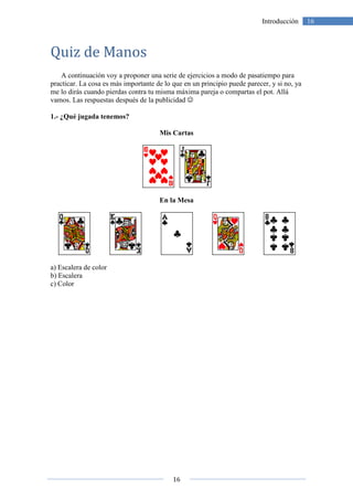Quiz de Manos
A continuación voy a pro
practicar. La cosa es más importante de lo que en un principio puede parecer, y si no, ya
me lo dirás cuando pierdas contra tu misma máxima pareja o compartas el pot. Allá
vamos. Las respuestas despué
1.- ¿Qué jugada tenemos?
a) Escalera de color
b) Escalera
c) Color
16
Quiz de Manos
A continuación voy a proponer una serie de ejercicios a modo de pasatiempo para
practicar. La cosa es más importante de lo que en un principio puede parecer, y si no, ya
me lo dirás cuando pierdas contra tu misma máxima pareja o compartas el pot. Allá
vamos. Las respuestas después de la publicidad ☺
¿Qué jugada tenemos?
Mis Cartas
En la Mesa
16Introducción
poner una serie de ejercicios a modo de pasatiempo para
practicar. La cosa es más importante de lo que en un principio puede parecer, y si no, ya
me lo dirás cuando pierdas contra tu misma máxima pareja o compartas el pot. Allá
 