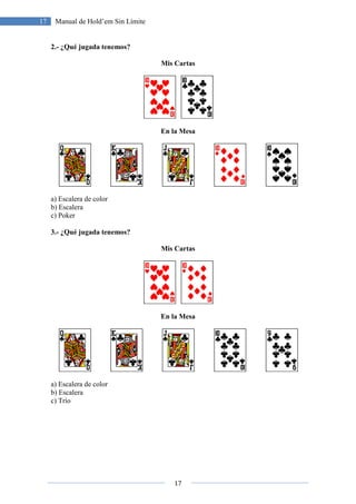 17 Manual de Hold’em Sin Límite
2.- ¿Qué jugada tenemos?
a) Escalera de color
b) Escalera
c) Poker
3.- ¿Qué jugada tenemos?
a) Escalera de color
b) Escalera
c) Trío
17
Manual de Hold’em Sin Límite
¿Qué jugada tenemos?
Mis Cartas
En la Mesa
¿Qué jugada tenemos?
Mis Cartas
En la Mesa
 