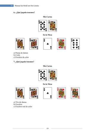 19 Manual de Hold’em Sin Límite
6.- ¿Qué jugada tenemos?
a) Pareja de damas
b) Color
c) Escalera de color
7. ¿Qué jugada tenemos?
a) Trío de damas
b) Escalera
c) Escalera real de color
19
Manual de Hold’em Sin Límite
¿Qué jugada tenemos?
Mis Cartas
En la Mesa
Mis Cartas
En la Mesa
 