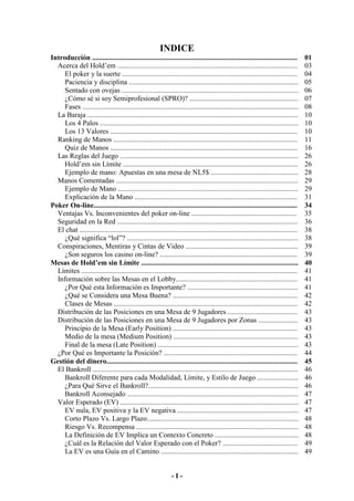 - I -
INDICE
Introducción ................................................................................................................... 01
Acerca del Hold’em ..................................................................................................... 03
El poker y la suerte .................................................................................................. 04
Paciencia y disciplina ............................................................................................... 05
Sentado con ovejas ................................................................................................... 06
¿Cómo sé si soy Semiprofesional (SPRO)? ............................................................. 07
Fases ......................................................................................................................... 08
La Baraja ...................................................................................................................... 10
Los 4 Palos ............................................................................................................... 10
Los 13 Valores ......................................................................................................... 10
Ranking de Manos ....................................................................................................... 11
Quiz de Manos ......................................................................................................... 16
Las Reglas del Juego .................................................................................................... 26
Hold’em sin Límite .................................................................................................. 26
Ejemplo de mano: Apuestas en una mesa de NL5$ ................................................. 28
Manos Comentadas ...................................................................................................... 29
Ejemplo de Mano ..................................................................................................... 29
Explicación de la Mano ........................................................................................... 31
Poker On-line.................................................................................................................. 34
Ventajas Vs. Inconvenientes del poker on-line ........................................................... 35
Seguridad en la Red ..................................................................................................... 36
El chat .......................................................................................................................... 38
¿Qué significa “lol”? ................................................................................................ 38
Conspiraciones, Mentiras y Cintas de Video ............................................................... 39
¿Son seguros los casino on-line? ............................................................................. 39
Mesas de Hold’em sin Límite ........................................................................................ 40
Límites ......................................................................................................................... 41
Información sobre las Mesas en el Lobby.................................................................... 41
¿Por Qué esta Información es Importante? .............................................................. 41
¿Qué se Considera una Mesa Buena? ...................................................................... 42
Clases de Mesas ....................................................................................................... 42
Distribución de las Posiciones en una Mesa de 9 Jugadores ....................................... 43
Distribución de las Posiciones en una Mesa de 9 Jugadores por Zonas ...................... 43
Principio de la Mesa (Early Position) ...................................................................... 43
Medio de la mesa (Medium Position) ...................................................................... 43
Final de la mesa (Late Position) ............................................................................... 43
¿Por Qué es Importante la Posición? ........................................................................... 44
Gestión del dinero........................................................................................................... 45
El Bankroll ................................................................................................................... 46
Bankroll Diferente para cada Modalidad, Límite, y Estilo de Juego ....................... 46
¿Para Qué Sirve el Bankroll?.................................................................................... 46
Bankroll Aconsejado ................................................................................................ 47
Valor Esperado (EV) .................................................................................................... 47
EV nula, EV positiva y la EV negativa .................................................................... 47
Corto Plazo Vs. Largo Plazo..................................................................................... 48
Riesgo Vs. Recompensa ........................................................................................... 48
La Definición de EV Implica un Contexto Concreto ............................................... 48
¿Cuál es la Relación del Valor Esperado con el Poker? .......................................... 49
La EV es una Guía en el Camino ............................................................................. 49
 