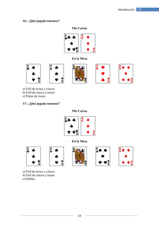 16.- ¿Qué jugada tenemos?
a) Full de treses y cincos
b) Full de cincos y treses
c) Poker de treses
17.- ¿Qué jugada tenemos?
a) Full de treses y cincos
b) Full de cincos y treses
c) Dobles
24
¿Qué jugada tenemos?
Mis Cartas
En la Mesa
¿Qué jugada tenemos?
Mis Cartas
En la Mesa
24Introducción
 