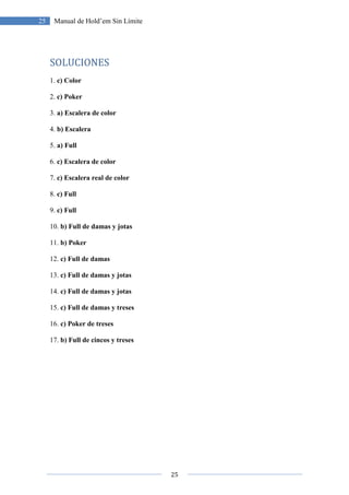 25
25 Manual de Hold’em Sin Límite
SOLUCIONES
1. c) Color
2. c) Poker
3. a) Escalera de color
4. b) Escalera
5. a) Full
6. c) Escalera de color
7. c) Escalera real de color
8. c) Full
9. c) Full
10. b) Full de damas y jotas
11. b) Poker
12. c) Full de damas
13. c) Full de damas y jotas
14. c) Full de damas y jotas
15. c) Full de damas y treses
16. c) Poker de treses
17. b) Full de cincos y treses
 