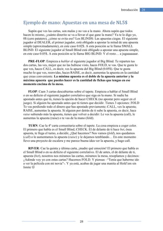 28
28Introducción
Ejemplo de mano: Apuestas en una mesa de NL5$
Supón que ves las cartas, son malas y no vas a la mano. Ahora supón que todos
hacen lo mismo, ¿cuánto dinerito se va a llevar el que gane la mano? Ya te lo digo yo,
0$ (cero patatero), ¿cómo se evita eso? Los BLINDS: Las apuestas ciegas. El siguiente
jugador al DEALER, el primer jugador, está obligado a apostar la mitad de una apuesta
simple (aproximadamente), en este caso 0.02$. A esta posición se le llama SMALL
BLIND. El siguiente jugador al Small Blind está obligado a apostar una apuesta simple,
en este caso 0.05$. A esta posición se le llama BIG BLIND. Y el resto… a jugaaaaaaar.
PRE-FLOP: Empieza a hablar el siguiente jugador al Big Blind. Te reparten tus
dos cartas, las ves, mejor que no las hubiese visto, haces FOLD, te vas. Que te gusta lo
que ves, haces CALL, es decir, ves la apuesta del Big Blind (0.05$). Que te gusta
mucho lo que ves, reenvidas, haces RAISE, es decir, aumentas la apuesta en la cantidad
que creas conveniente. La mínima apuesta es el doble de la apuesta anterior y la
máxima apuesta que puedes hacer es la cantidad de fichas que tengas en ese
momento encima de la mesa.
FLOP: Caen 3 cartas descubiertas sobre el tapete. Empieza a hablar el Small Blind
o en su defecto el siguiente jugador correlativo que siga en la mano. Si nadie ha
apostado antes que tú, tienes la opción de hacer CHECK (no apostar pero seguir en el
juego). Si alguien ha apostado antes que tú tienes que decidir. Tienes 3 opciones: FOLD
Te vas perdiendo todo el dinero que has apostado previamente; CALL, ves la apuesta;
RAISE, aumentas la apuesta. Si alguien por detrás de ti sube la apuesta, es decir, hace
raise subiendo más la apuesta, tienes que volver a decidir: Le ves la apuesta (call), le
aumentas la apuesta (raise) o te vas de la mano (fold).
TURN: Cae la 4º carta comunitaria sobre el tapete. La cosa empieza a coger color.
El primero que habla es el Small Blind, CHECK. El de delante de ti hace bet, ósea
apuesta, te llega el turno, a decidir, ¿Qué hacemos? Nos vamos (fold), nos quedamos
(call) o le aumentamos la apuesta (raise) y le dejamos temblando… En este momento
llevo una proyecto de escalera y me parece buena idea ver la apuesta, y hago call.
RIVER: Cae la quinta y última carta, ¡madre qué emoción! El primero que habla es
el Small Blind o en su defecto el siguiente correlativo. El de antes, el de delante de ti,
apuesta (bet), nosotros nos miramos las cartas, miramos la mesa, resoplamos y decimos:
¿Adónde voy yo con estas cartas? Hacemos FOLD. Y piensas –“Tenía que haberme ido
a ver la película con mi novia”-. Y ya está, acabas de jugar una manita al Hold’em sin
limite ☺
 