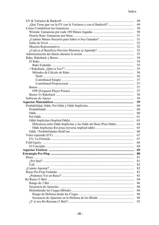 Indice
- II -
EV & Varianza & Bankroll .......................................................................................... 49
¿Qué Tiene que ver la EV con la Varianza y con el Bankroll? ............................... 49
Como Contabilizar las Ganancias ............................................................................... 50
Winrate: Ganancias por cada 100 Manos Jugadas .................................................. 50
Hourly-Rate: Ganancias por Hora ........................................................................... 51
¿Cuántas Manos Necesito para Saber si Soy Ganador? ........................................... 51
Subir de Nivel .......................................................................................................... 52
Muestra Representativa ............................................................................................ 52
¿Cuál es el Beneficio Previsto Mientras se Aprende? ............................................. 52
Administración del dinero durante la sesión ................................................................ 53
Rake, Rakeback y Bonos …………………………..................................................... 54
El Rake ..................................................................................................................... 54
Rake Estándar ...................................................................................................... 55
-“Rakeback, ¿Qué es Eso?”- .................................................................................... 55
Métodos de Cálculo de Rake ............................................................................... 56
Dealt ................................................................................................................. 56
Contributed Simple .......................................................................................... 57
Contributed Proporcional ................................................................................. 57
Bonos ....................................................................................................................... 57
FPP (Frequent Player Points) ............................................................................... 57
Bonos Vs Rakeback ................................................................................................. 58
Software de Apoyo ………………….......................................................................... 58
Aspectos Matemáticos ................................................................................................... 59
Probabilidad, Odds, Pot Odds y Odds Implícitas ........................................................ 60
Probabilidad ............................................................................................................. 60
Odds ………………..……....................................................................................... 60
Pot Odds …………….….……................................................................................. 61
Odds Implícitas (Implied Odds) ............................................................................... 63
Diferencia entre Odds Implícitas y las Odds del Bote (Pots Odds) ..................... 64
Odds Implícitas Reversas (reverse implied odds) ................................................ 65
Odds / Probabilidades Hold’em ............................................................................... 66
Valor esperado (EV) …..…………….......................................................................... 67
EV: La Fórmula ....................................................................................................... 67
Fold Equity …………….............................................................................................. 68
El Concepto .............................................................................................................. 68
Aspectos Teóricos .......................................................................................................... 69
Estrategia Pre-Flop ........................................................................................................ 80
Raise ………………..................................................................................................... 81
¿Por Qué? ................................................................................................................. 81
Call ………………................................................................................................... 82
¿Cuánto Apostar? ......................................................................................................... 82
Raise Pre-Flop Estándar ............................................................................................... 83
¿Podemos Ver un Raise? ......................................................................................... 83
Re-Raise (3 Bet) ............................................................................................................ 84
Rango de 3 Bet ......................................................................................................... 86
Secuencia de Apuestas ............................................................................................. 86
Defendiendo las Ciegas (Blinds) ............................................................................. 88
Rango de Defensa desde las Ciegas ..................................................................... 88
Secuencia de Apuestas en la Defensa de los Blinds ............................................ 88
¿Y si nos Re-Raisean (3 Bet)?.................................................................................. 92
 