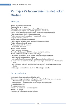 35
35 Manual de Hold’em Sin Límite
Ventajas Vs Inconvenientes del Poker
On-line
Ventajas
No hay necesidad de desplazarse.
Tienes acción las 24 horas.
Siempre hay una mesa para jugar en la modalidad que desees
Nunca tienes que esperar para sentarte (porque ya lo estas ☺)
Puedes jugar contra cualquier jugador del mundo en cualquier momento
Encuentras mesas de limites bajos para aprender
Puedes jugar en chancletas, pijama y una gorra de batman
Juegas más manos por hora
Puedes tomar notas sobre tus oponentes
Puedes estudiar tu juego, con la opción del histórico de manos
Puedes utilizar software de apoyo
Puedes jugar en más de una mesa
Los rakes son más bajos
No hay que dar propinas
Puedes jugar con playmoney
Te puedes clasificar para el WSOP por una inscripción mínima
Puedes cambiar el color de los palos de la baraja
Los botones del interface de los casinos te ayudan a jugar más rápido
Puedes dejar de jugar cuando te plazca
No te puedes fundir las ganancias de una buena noche inmediatamente
El casino suma automáticamente las apuestas en el pot facilitando los cálculos de las
Odds
Puedes conseguir bonos de depósito y ofertas especiales en casi todos los casinos
Online
No tienes que desplazarte con dinero en el bolsillo por la ciudad
Inconvenientes
No tienes la observación directa del adversario
Debes tener una gran disciplina en la gestión del bankroll. No es lo mismo apostar
fichas virtuales que dinerito contante y sonante
Debes recordarte a ti y a los demás de la casa que estás trabajando
La seguridad en la red
Te enclaustras en casa
No ves a las azafatas ni a sus largas piernas
No ves a los colegas
En definitiva, se pierde el contacto humano
 