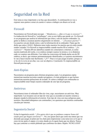 36
36Poker On-line
Seguridad en la Red
Este tema es muy importante y no hay que descuidarlo. A continuación os voy a
exponer unos puntos a tener en cuenta si vamos a trabajar con dinero en la red.
Firewall
Necesitamos un Firewall para navegar. –“Mandeeeee¡¡¡ ¿Que es lo que es esooooo?”-
La traducción de firewall es “cortafuegos”, esto ya nos indica que puede ser. Un firewall
es un programa que analiza la información que entra y sale de nuestro ordenador. La
gente se dedica a escanear puertos alegremente en internet... –“¿Escanear puertos?”-
Los puertos son por donde entra y sale la información de tu ordenador. Fíjate que he
dicho que entra y SALE. Debemos tener todos nuestros los puertos que no estén siendo
usados cerrados. Un firewall es imprescindible cuando nuestra ID es estática.-“¿Lo
cualoooo?”- Nuestra ID nos identifica cuando nos conectamos a internet, es como
nuestra matrícula del coche, si es estática siempre usamos la misma y si es dinámica
cada vez usamos una diferente. Casi todas las conexiones de banda ancha son de ID
estática, es decir, que estamos permanentemente identificados y si quieren encontrarnos
lo van a hacer mucho más fácilmente.-“¿Y?”- Pues si sé que juegas al poker, porque se
te ha ido la tecla en un chat, vas a ser un objetivo. Conclusión: Es imprescindible un
firewall para navegar.
Anti-Espías
Necesitamos un programa para eliminar programas espía. Los programas espías
memorizan nuestras acciones cuando navegamos y lo más peligroso es que incluso
memorizan nuestras pulsaciones de teclado. Si vamos a trabajar con contraseñas es
imprescindible tener limpio nuestro ordenador de este tipo de programa.
Antivirus
Necesitamos tener el ordenador libre de virus, ergo, necesitamos un antivirus. Muy
importante: Los troyanos son un tipo de virus que se esconden en nuestro sistema y
después manda la información al exterior. Este tipo de virus son muy peligrosos para
nosotros. Recordad trabajamos con contraseñas y no queremos que nuestras contraseñas
circulen por internet.
Ingeniería Social
Evitar la ingeniería social.-“¿Eso quiere decir que no podemos comprar bonos del
estado para que hagan carreteras?”-. No, eso quiere decir que como me entere que vas
diciendo que juegas al poker por los chats para impresionar a una nena (eso es lo que te
crees tú) me quito el zapato y te estoy dando en el cogote hasta que me aburra. Nunca
hay que contestar a e-mails pidiendo que confirmes tus datos. Repito: NUNCA HAY
 