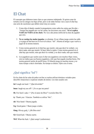 38
38Poker On-line
El Chat
El concepto que debemos tener claro es que estamos trabajando. Si quiero estar de
tertulia con los amigos me bajo al bar, pero si de todas formas vais a usar el chat hay
una serie de cuestiones que debéis tener muy en cuenta:
1. Como dijo el dandy cuando le preguntaron como sabía las cartas que llevaba: -
“Amigo has pagado por ver las cartas, las lecciones son extra”. No sé explica
NADA de NADA en los chats. No vas a dar pistas (tells) de la clase de jugador
que eres.
2. No se castiga las malas jugadas, se alientan. Si un villano juega contra las odds
y te pega un bat beat en el river tu le dices: “nh”. Alienta al amigo a que vuelva a
jugar de la misma manera.
3. Como norma general en el chat hay que mentir, más que decir la verdad, y no
decir nada, más que mentir. Si hace falta lo repito: Como norma general en el
chat hay que mentir, más que decir la verdad, y no decir nada, más que mentir.
4. Los jugadores que suelen usar el chat son jugadores con muchos flops vistos,
esto no indica que sea buenos jugadores, sólo que han jugado muchas horas. Por
norma general suelen de perfil loose. El tiburón juega en muchas mesas y no
tiene tiempo a decir chorradas. Su tiempo es dinero. Ojito con el tema.
¿Qué significa “lol”?
En los chats de las salas de poker on-line se suelen utilizar términos variados para
describir situaciones o expresar estados de ánimo. Los más usuales son:
lol: Laugh out loud // “¡Qué divertido!”
lmao: laugh my ass off // ¡Yo es que me parto!
ffs: For fuck’s sake // “¡Por el amor de Dios!” (versión libre ☺).
ty: Thank you // Gracias. También se utiliza “thx”.
nh: Nice hand // Buena jugada.
Gg: Good game // Buen juego a todos.
Omg: Oh my god¡ // ¡Oh Dios mio!
Gl: Good luck // Buena suerte.
Wtf: What the fuck // ¡Qué carajo! (eufemismo)
 