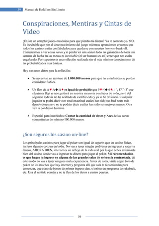 39 Manual de Hold’em Sin Límite
Conspiraciones, Mentiras y Cintas de
Video
¿Existe un complot judeo-masónico para que pierdas tú dinero? Ya te contesto yo, NO.
Es inevitable que por el desconocimiento del juego mientras aprendemos creamos que
todos los casinos están confabulados para
Comenzamos a ver cosas raras
semana de lucha en las mesas es
engañando. Por supuesto es una reflexión rea
las probabilidades más básicas.
Hay van unos datos para la reflexión:
• Se necesitan un mínimo de
considerar fiables.
• Un flop de A -A
el primer flop se nos grabará en nuestra memoria con luces de neón, pero del
segundo todavía no he acabado de escribir esto y ya lo he olvidado. Cualquier
jugador te podrá decir con total exactitud cual
demoledores pero no te podrán decir cuales han sido sus mejores manos. Otra
vez la condición humana.
• Especial para incrédulos:
comunitarias de mínimo 100.000 manos.
¿Son seguros los casino on
Los principales casinos para jugar al poker son igual de seguros que un casino físico
incluso algunos cotizan en bolsa
dinero, AHORA BIEN, internet es un reflejo de la vida real
bien del casino donde vas a ingresar tu dinero para jugar al poker
es que hagas tu ingreso en alguna de las grandes salas de solvencia contrastada
este modo no vas a tener ninguna mala experiencia. Antes de nada
poker de los muchos que hay internet y pregunt
comenzar, que clase de bonos de primer ingreso dan, si existe un program
etc. Usa el sentido común y no te f
39
Manual de Hold’em Sin Límite
Conspiraciones, Mentiras y Cintas de
masónico para que pierdas tú dinero? Ya te contesto yo, NO.
Es inevitable que por el desconocimiento del juego mientras aprendemos creamos que
todos los casinos están confabulados para quedarse con nuestro inmenso
raras y al perder en una sesión todo las ganancias de toda una
semana de lucha en las mesas es inevitable (el ser humano es así) creer que nos están
engañando. Por supuesto es una reflexión realizada sin el más mínimo conocimiento de
las probabilidades más básicas.
Hay van unos datos para la reflexión:
Se necesitan un mínimo de 1.000.000 manos para que las estadísticas se puedan
-A es igual de probable que 9 -4 -6 , -
el primer flop se nos grabará en nuestra memoria con luces de neón, pero del
segundo todavía no he acabado de escribir esto y ya lo he olvidado. Cualquier
jugador te podrá decir con total exactitud cuales han sido sus bad beats más
demoledores pero no te podrán decir cuales han sido sus mejores manos. Otra
vez la condición humana.
Especial para incrédulos: Contar la cantidad de doses y Ases de las cartas
comunitarias de mínimo 100.000 manos.
los casino on-line?
principales casinos para jugar al poker son igual de seguros que un casino físico
cotizan en bolsa. No vas a tener ningún problema en ingresar y sacar tu
dinero, AHORA BIEN, internet es un reflejo de la vida real por lo que d
bien del casino donde vas a ingresar tu dinero para jugar al poker. Mi recomendación
es que hagas tu ingreso en alguna de las grandes salas de solvencia contrastada
este modo no vas a tener ninguna mala experiencia. Antes de nada, visita algún foro de
poker de los muchos que hay internet y pregunta allí que sala te recomiendan para
comenzar, que clase de bonos de primer ingreso dan, si existe un program
etc. Usa el sentido común y no te fíes de los duros a cuatro pesetas.
Conspiraciones, Mentiras y Cintas de
masónico para que pierdas tú dinero? Ya te contesto yo, NO.
Es inevitable que por el desconocimiento del juego mientras aprendemos creamos que
inmenso bankroll.
y al perder en una sesión todo las ganancias de toda una
(el ser humano es así) creer que nos están
lizada sin el más mínimo conocimiento de
para que las estadísticas se puedan
-“¿Y?”- Y que
el primer flop se nos grabará en nuestra memoria con luces de neón, pero del
segundo todavía no he acabado de escribir esto y ya lo he olvidado. Cualquier
han sido sus bad beats más
demoledores pero no te podrán decir cuales han sido sus mejores manos. Otra
de las cartas
principales casinos para jugar al poker son igual de seguros que un casino físico,
a en ingresar y sacar tu
debes informarte
Mi recomendación
es que hagas tu ingreso en alguna de las grandes salas de solvencia contrastada, de
visita algún foro de
allí que sala te recomiendan para
comenzar, que clase de bonos de primer ingreso dan, si existe un programa de rakeback,
 