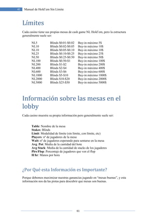 41
41 Manual de Hold’em Sin Límite
Límites
Cada casino tiene sus propias mesas de cash game NL Hold’em, pero la estructura
generalmente suele ser:
NL5 Blinds $0.01-$0.02 Buy-in máximo 5$
NL10 Blinds $0.02-$0.05 Buy-in máximo 10$
NL10 Blinds $0.05-$0.10 Buy-in máximo 10$
NL25 Blinds $0.10-$0.25 Buy-in máximo 25$
NL50 Blinds $0.25-$0.50 Buy-in máximo 50$
NL100 Blinds $0.50-$1 Buy-in máximo 100$
NL200 Blinds $1-$2 Buy-in máximo 200$
NL400 Blinds $2-$4 Buy-in máximo 400$
NL600 Blinds $3-$6 Buy-in máximo 600$
NL1000 Blinds $5-$10 Buy-in máximo 1000$
NL2000 Blinds $10-$20 Buy-in máximo 2000$
NL5000 Blinds $25-$50 Buy-in máximo 5000$
Información sobre las mesas en el
lobby
Cada casino muestra su propia información pero generalmente suele ser:
Table: Nombre de la mesa
Stakes: Blinds
Limit: Modalidad de límite (sin límite, con límite, etc)
Players: nº de jugadores de la mesa
Wait: nº de jugadores esperando para sentarse en la mesa
Avg. Pot: Media de la cantidad del bote
Avg Stack: Media de la cantidad de stacks de los jugadores
Plrs/Flop: Porcentaje de jugadores que ven el flop
H/hr: Manos por hora
¿Por Qué esta Información es Importante?
Porque debemos maximizar nuestras ganancias jugando en “mesas buenas”, y esta
información nos da las pistas para descubrir que mesas son buenas.
 