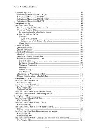 Manual de Hold’em Sin Límite
-III-
Rangos de Apertura …….............................................................................................. 96
Selección de Manos Inicial ROCK (nit) .................................................................. 96
Selección de Manos Inicial TIGHT ......................................................................... 96
Selección de Manos Inicial SEMILOOSE ............................................................... 96
Selección de Manos Inicial LOOSE ……………………….................................... 96
Estrategia en el Flop ...................................................................................................... 97
Pre-Flop Raise / Check ................................................................................................ 98
Check en el Flop: Ese Gran Desconocido ................................................................ 98
Check con Posición (IP) ........................................................................................... 99
La Importancia de la Selección de Manos ........................................................... 101
Check Sin Posición (OOP) ....................................................................................... 102
Calldown .............................................................................................................. 102
¿Qué es un Calldown? …………………………………………..................... 102
Calldown Vs. Weak-Tights y Set Miners ........................................................ 104
Check-Raise ......................................................................................................... 104
Apuesta por Valor ........................................................................................................ 105
¿Cuándo se Realiza? ................................................................................................ 105
¿Cuánto se Apuesta? ................................................................................................ 105
Apuesta de Continuación ............................................................................................. 106
¿Por Qué? ................................................................................................................. 106
¿Cuánto se Apuesta en una C-Bet? .......................................................................... 106
Factores a Considerar en una C-Bet ......................................................................... 107
Clases de Botes ………………………………………........................................ 107
Perfiles de los Jugadores ...................................................................................... 108
Niveles de Pensamiento ....................................................................................... 110
Posición ................................................................................................................ 110
Textura de Flop ………………………………………........................................ 111
Con Proyectos ...................................................................................................... 111
¿Cuándo NO se Apuesta una C-Bet? ....................................................................... 112
Ultimas Consideraciones sobre la C-Bet ................................................................. 112
Estrategia en el Turn ..................................................................................................... 113
Pre-Flop Raise / Check / Call ………………………………....................................... 114
Con Posición (IP) ..................................................................................................... 114
Pre-Flop Raise / C-Bet / Check .................................................................................... 116
Con Posición (IP) ..................................................................................................... 116
Sin Posición (OOP) .................................................................................................. 116
Pre-Flop Raise / C-Bet / C-Bet (Second Barrel) ……………...................................... 117
Pre-Flop Raise / Bet / Bet (Apostando por Valor) …………...................................... 118
Estrategia en el River ..................................................................................................... 119
Pre-Flop Raise / Check / Call / Bet …………………………...................................... 120
Con Posición (IP) ..................................................................................................... 120
Pre-Flop Raise / C-Bet / Check / Check ..................................................................... 121
Con Posición (IP) ..................................................................................................... 121
Pre-Flop Raise / C-Bet / C-Bet / C-Bet (3-Barrel) …………....................................... 122
El Farol …………..................................................................................................... 122
Pre-Flop Raise / Bet / Bet / Bet (Apostando por Valor) .............................................. 123
Con Posición (IP) ..................................................................................................... 123
Sin Posición (OOP) .................................................................................................. 123
Pre-Flop Raise / Bet / Bet / Check (Mano con Valor en el Showdown) .................... 124
Con Posición (IP) ..................................................................................................... 124
 