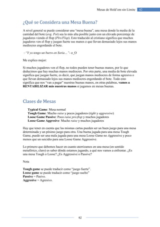 42
42Mesas de Hold’em sin Límite
¿Qué se Considera una Mesa Buena?
A nivel general se puede considerar una “mesa buena”, una mesa donde la media de la
cantidad del bote (avg. Pot) sea lo más alta posible junto con un elevado porcentaje de
jugadores viendo el flop (Plrs/Flop). Esto traducido al cristiano significa que muchos
jugadores ven el flop y juegan fuerte sus manos o que llevan demasiado lejos sus manos
mediocres engordando el bote.
–“Y yo tengo un burro en Soria…”- o_O
Me explico mejor:
Si muchos jugadores ven el flop, no todos pueden tener buenas manos, por lo que
deducimos que hay muchas manos mediocres. Por otra parte, una media de bote elevada
significa que juegan fuerte, es decir, que juegan manos mediocres de forma agresiva o
que llevan demasiado lejos sus manos mediocres engordando el bote. Todo esto
significa que nos “van a pagar” nuestras buenas manos, en otras palabras, vamos a
RENTABILIZAR más nuestras manos si jugamos en mesas buenas.
Clases de Mesas
Typical Game: Mesa normal
Tough Game: Mucho raise y pocos jugadores (tight y aggressive)
Loose Game Passive: Poco raise pre-flop y muchos jugadores
Loose Game Aggresive: Mucho raise y muchos jugadores
Hay que tener en cuenta que las mismas cartas pueden ser un buen juego para una mesa
determinada y un pésimo juego para otra. Una buena jugada para una mesa Tough
Game, puede ser una mala jugada para una mesa Loose Game no Aggressive y poco
menos que un suicidio para una Loose Game Aggressive.
Lo primero que debemos hacer en cuanto aterrizamos en una mesa (en sentido
metafórico, claro) es saber dónde estamos jugando, a qué nos vamos a enfrentar. ¿Es
una mesa Tough o Loose? ¿Es Aggressive o Passive?
Nota
Tough game se puede traducir como “juego fuerte”.
Loose game se puede traducir como “juego suelto”
Passive = Pasivo.
Aggresive = Agresivo.
 