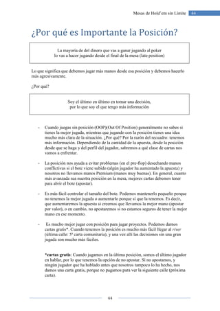 44
44Mesas de Hold’em sin Límite
¿Por qué es Importante la Posición?
La mayoría de del dinero que vas a ganar jugando al poker
lo vas a hacer jugando desde el final de la mesa (late position)
Lo que significa que debemos jugar más manos desde esa posición y debemos hacerlo
más agresivamente.
¿Por qué?
Soy el último en último en tomar una decisión,
por lo que soy el que tengo más información
- Cuando juegas sin posición (OOP)(Out Of Position) generalmente no sabes si
tienes la mejor jugada, mientras que jugando con la posición tienes una idea
mucho más clara de la situación. ¿Por qué? Por la razón del recuadro: tenemos
más información. Dependiendo de la cantidad de la apuesta, desde la posición
desde que se haga y del perfil del jugador, sabremos a qué clase de cartas nos
vamos a enfrentar.
- La posición nos ayuda a evitar problemas (en el pre-flop) desechando manos
conflictivas si el bote viene subido (algún jugador ha aumentado la apuesta) y
nosotros no llevamos manos Premium (manos muy buenas). En general, cuanto
más avanzada sea nuestra posición en la mesa, mejores cartas debemos tener
para abrir el bote (apostar).
- Es más fácil controlar el tamaño del bote. Podemos mantenerlo pequeño porque
no tenemos la mejor jugada o aumentarlo porque sí que la tenemos. Es decir,
que aumentaremos la apuesta si creemos que llevamos la mejor mano (apostar
por valor), o en cambio, no apostaremos si no estamos seguros de tener la mejor
mano en ese momento.
- Es mucho mejor jugar con posición para jugar proyectos. Podemos darnos
cartas gratis*. Cuando tenemos la posición es mucho más fácil llegar al river
(última calle: 5ª carta comunitaria), y una vez allí las decisiones sin una gran
jugada son mucho más fáciles.
*cartas gratis: Cuando jugamos en la última posición, somos el último jugador
en hablar, por lo que tenemos la opción de no apostar. Si no apostamos, y
ningún jugador que ha hablado antes que nosotros tampoco lo ha hecho, nos
damos una carta gratis, porque no pagamos para ver la siguiente calle (próxima
carta).
 