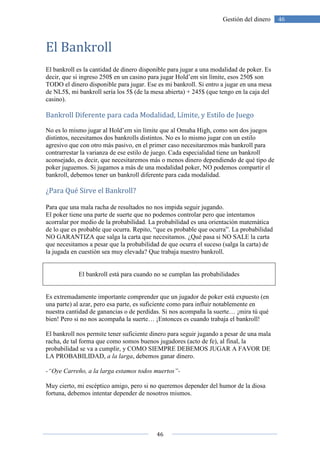 46
46Gestión del dinero
El Bankroll
El bankroll es la cantidad de dinero disponible para jugar a una modalidad de poker. Es
decir, que si ingreso 250$ en un casino para jugar Hold’em sin límite, esos 250$ son
TODO el dinero disponible para jugar. Ese es mi bankroll. Si entro a jugar en una mesa
de NL5$, mi bankroll sería los 5$ (de la mesa abierta) + 245$ (que tengo en la caja del
casino).
Bankroll Diferente para cada Modalidad, Límite, y Estilo de Juego
No es lo mismo jugar al Hold’em sin límite que al Omaha High, como son dos juegos
distintos, necesitamos dos bankrolls distintos. No es lo mismo jugar con un estilo
agresivo que con otro más pasivo, en el primer caso necesitaremos más bankroll para
contrarrestar la varianza de ese estilo de juego. Cada especialidad tiene un bankroll
aconsejado, es decir, que necesitaremos más o menos dinero dependiendo de qué tipo de
poker juguemos. Si jugamos a más de una modalidad poker, NO podemos compartir el
bankroll, debemos tener un bankroll diferente para cada modalidad.
¿Para Qué Sirve el Bankroll?
Para que una mala racha de resultados no nos impida seguir jugando.
El poker tiene una parte de suerte que no podemos controlar pero que intentamos
acorralar por medio de la probabilidad. La probabilidad es una orientación matemática
de lo que es probable que ocurra. Repito, “que es probable que ocurra”. La probabilidad
NO GARANTIZA que salga la carta que necesitamos. ¿Qué pasa si NO SALE la carta
que necesitamos a pesar que la probabilidad de que ocurra el suceso (salga la carta) de
la jugada en cuestión sea muy elevada? Que trabaja nuestro bankroll.
El bankroll está para cuando no se cumplan las probabilidades
Es extremadamente importante comprender que un jugador de poker está expuesto (en
una parte) al azar, pero esa parte, es suficiente como para influir notablemente en
nuestra cantidad de ganancias o de perdidas. Si nos acompaña la suerte… ¡mira tú qué
bien! Pero si no nos acompaña la suerte… ¡Entonces es cuando trabaja el bankroll!
El bankroll nos permite tener suficiente dinero para seguir jugando a pesar de una mala
racha, de tal forma que como somos buenos jugadores (acto de fe), al final, la
probabilidad se va a cumplir, y COMO SIEMPRE DEBEMOS JUGAR A FAVOR DE
LA PROBABILIDAD, a la larga, debemos ganar dinero.
-“Oye Carreño, a la larga estamos todos muertos”-
Muy cierto, mi escéptico amigo, pero si no queremos depender del humor de la diosa
fortuna, debemos intentar depender de nosotros mismos.
 