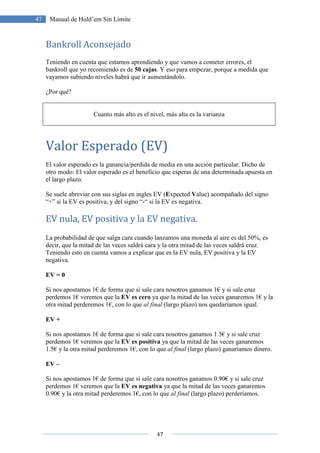 47
47 Manual de Hold’em Sin Límite
Bankroll Aconsejado
Teniendo en cuenta que estamos aprendiendo y que vamos a cometer errores, el
bankroll que yo recomiendo es de 50 cajas. Y eso para empezar, porque a medida que
vayamos subiendo niveles habrá que ir aumentándolo.
¿Por qué?
Cuanto más alto es el nivel, más alta es la varianza
Valor Esperado (EV)
El valor esperado es la ganancia/perdida de media en una acción particular. Dicho de
otro modo: El valor esperado es el beneficio que esperas de una determinada apuesta en
el largo plazo.
Se suele abreviar con sus siglas en ingles EV (Expected Value) acompañado del signo
“+” si la EV es positiva, y del signo “-“ si la EV es negativa.
EV nula, EV positiva y la EV negativa.
La probabilidad de que salga cara cuando lanzamos una moneda al aire es del 50%, es
decir, que la mitad de las veces saldrá cara y la otra mitad de las veces saldrá cruz.
Teniendo esto en cuenta vamos a explicar que es la EV nula, EV positiva y la EV
negativa.
EV = 0
Si nos apostamos 1€ de forma que si sale cara nosotros ganamos 1€ y si sale cruz
perdemos 1€ veremos que la EV es cero ya que la mitad de las veces ganaremos 1€ y la
otra mitad perderemos 1€, con lo que al final (largo plazo) nos quedaríamos igual.
EV +
Si nos apostamos 1€ de forma que si sale cara nosotros ganamos 1.5€ y si sale cruz
perdemos 1€ veremos que la EV es positiva ya que la mitad de las veces ganaremos
1.5€ y la otra mitad perderemos 1€, con lo que al final (largo plazo) ganaríamos dinero.
EV –
Si nos apostamos 1€ de forma que si sale cara nosotros ganamos 0.90€ y si sale cruz
perdemos 1€ veremos que la EV es negativa ya que la mitad de las veces ganaremos
0.90€ y la otra mitad perderemos 1€, con lo que al final (largo plazo) perderíamos.
 
