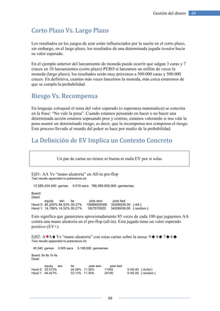 Corto Plazo Vs. Largo Plazo
Los resultados en los juegos de azar están influenciados por la suerte en el corto plazo,
sin embargo, en el largo plazo, los resultados de una determinada jugada
su valor esperado.
En el ejemplo anterior del lanzamie
cruces en 10 lanzamientos (corto plazo) PERO si lanzamos un millón de veces la
moneda (largo plazo), los resultados serán muy próximos a 500.000 caras y 500.000
cruces. En definitiva, cuantas más veces lan
que se cumpla la probabilidad.
Riesgo Vs. Recompensa
En lenguaje coloquial el tema del valor esperado (o esperanza matemática) se concreta
en la frase: “No vale la pena”. Cuando estamos pensando en hacer o no hacer
determinada acción estamos sopesando pros y contras, estamos valorando si nos vale la
pena asumir un determinado riesgo, es decir, que la recompensa nos compensa el riesgo.
Este proceso llevado al mundo del poker se hace por medio de la probabilidad.
La Definición de EV
Un par de cartas no tienen ni buena ni mala EV por si solas
Ej01: AA Vs “mano aleatoria” en All
Text results appended to pokerstove.txt
12,585,434,400 games 0.016 secs
Board:
Dead:
equity win tie
Hand 0: 85.204% 84.93% 00.27%
Hand 1: 14.796% 14.52% 00.27%
Esto significa que ganaremos aproximadamente 85 veces de cada 100 que juguemos AA
contra una mano aleatoria en el pre
positivo (EV+).
Ej02: A A Vs “mano aleatoria” con estas cartas sobre la mesa: 9
Text results appended to pokerstove.txt
45,540 games 0.005 secs 9,108,000 games/sec
Board: 9s 8s 7s 6s
Dead:
equity win tie
Hand 0: 35.573% 24.28%
Hand 1: 64.427% 53.13%
48
Gestión del dinero
Largo Plazo
Los resultados en los juegos de azar están influenciados por la suerte en el corto plazo,
sin embargo, en el largo plazo, los resultados de una determinada jugada
En el ejemplo anterior del lanzamiento de moneda puede ocurrir que salgan 3 caras y 7
cruces en 10 lanzamientos (corto plazo) PERO si lanzamos un millón de veces la
moneda (largo plazo), los resultados serán muy próximos a 500.000 caras y 500.000
cruces. En definitiva, cuantas más veces lancemos la moneda, más cerca estaremos de
que se cumpla la probabilidad.
Riesgo Vs. Recompensa
En lenguaje coloquial el tema del valor esperado (o esperanza matemática) se concreta
en la frase: “No vale la pena”. Cuando estamos pensando en hacer o no hacer
determinada acción estamos sopesando pros y contras, estamos valorando si nos vale la
pena asumir un determinado riesgo, es decir, que la recompensa nos compensa el riesgo.
Este proceso llevado al mundo del poker se hace por medio de la probabilidad.
efinición de EV Implica un Contexto Concreto
Un par de cartas no tienen ni buena ni mala EV por si solas
Ej01: AA Vs “mano aleatoria” en All-in pre-flop
Text results appended to pokerstove.txt
12,585,434,400 games 0.016 secs 786,589,650,000 games/sec
pots won pots tied
85.204% 84.93% 00.27% 10689050508 34206936.00 { AA }
14.796% 14.52% 00.27% 1827970020 34206936.00 { random }
ue ganaremos aproximadamente 85 veces de cada 100 que juguemos AA
contra una mano aleatoria en el pre-flop (all-in). Esta jugada tiene un valor esperado
Vs “mano aleatoria” con estas cartas sobre la mesa: 9 8
s appended to pokerstove.txt
45,540 games 0.005 secs 9,108,000 games/sec
pots won pots tied
24.28% 11.30% 11055 5145.00 { AcAd }
53.13% 11.30% 24195 5145.00 { random }
48Gestión del dinero
Los resultados en los juegos de azar están influenciados por la suerte en el corto plazo,
sin embargo, en el largo plazo, los resultados de una determinada jugada tienden hacia
nto de moneda puede ocurrir que salgan 3 caras y 7
cruces en 10 lanzamientos (corto plazo) PERO si lanzamos un millón de veces la
moneda (largo plazo), los resultados serán muy próximos a 500.000 caras y 500.000
cemos la moneda, más cerca estaremos de
En lenguaje coloquial el tema del valor esperado (o esperanza matemática) se concreta
en la frase: “No vale la pena”. Cuando estamos pensando en hacer o no hacer una
determinada acción estamos sopesando pros y contras, estamos valorando si nos vale la
pena asumir un determinado riesgo, es decir, que la recompensa nos compensa el riesgo.
Este proceso llevado al mundo del poker se hace por medio de la probabilidad.
oncreto
Un par de cartas no tienen ni buena ni mala EV por si solas
ue ganaremos aproximadamente 85 veces de cada 100 que juguemos AA
in). Esta jugada tiene un valor esperado
7 6
 
