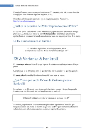 49
49 Manual de Hold’em Sin Límite
Esto significa que ganaremos aproximadamente 35 veces de cada 100 en esta situación.
Esta jugada tiene un valor esperado negativo (EV-).
Nota: Los cálculos están realizados con el programa gratuito Pokerstove.
http://www.pokerstove.com/
¿Cuál es la Relación del Valor Esperado con el Poker?
El EV nos ayuda a determinar si una determinada jugada nos será rentable en el largo
plazo o no. Además, nos indica la cantidad adecuada a apostar en relación a la
probabilidad de conseguir la jugada ganadora que haga que ganemos el bote de la mano.
La EV es una Guía en el Camino
El verdadero objetivo de un buen jugador de poker
es intentar que cada una de sus movimientos tengan EV+
EV & Varianza & bankroll
El valor esperado es el beneficio que esperas de una determinada apuesta en el largo
plazo.
La varianza es la diferencia entre lo que deberías haber ganado y lo que has ganado.
El bankroll es la cantidad de dinero disponible para jugar al poker.
¿Qué Tiene que ver la EV con la Varianza y con el
Bankroll?
La varianza es la diferencia entre lo que deberías haber ganado y lo que has ganado.
Para soportar esa diferencia sin ir a la quiebra está el bankroll.
El bankroll está para soportar la varianza en un juego con EV+
Si nuestro juego tiene un valor esperado negativo (EV-) por mucho bankroll que
tengamos iremos a la ruina. Si nuestro juego tiene un EV+ pero no tenemos bankroll
suficiente iremos a la ruina porque no podremos soportar la varianza.
 