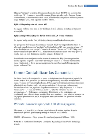 50
50Gestión del dinero
El juego “perfecto” se podría definir como la sesión donde TODAS tus acciones han
tenido una EV+. Lo que es imposible, aunque debamos tender a ello. Esto me lleva a
reiterar lo que ya he comentado otras veces, el bankroll aconsejado es adecuado para un
juego perfecto y NO para soportar nuestros errores.
Ej01: All in preflop con AA contra KK
He jugado perfecto pero mira tú por donde en el river sale una K: trabaja el bankroll
aconsejado.
Ej02: All in post flop (después de ver el flop) con AA contra 5 villanos
He jugado mal y pierdo. Esto NO lo debería soportar el bankroll aconsejado.
Lo que quiero decir es que el aconsejado bankroll de 20 buy-in para límites bajos es
adecuado cuando juguemos “perfecto” en límites bajos y NO para aprender a jugar. ¿Y
si los demás juegan peor que yo? Consuelo de tontos. Céntrate en TU JUEGO y en el
bankroll adecuado para TU NIVEL. Subestimar al adversario es un error muy grave y
mucho más a la hora de realizar nuestros cálculos de bankroll.
Por todo esto se aconseja revisar las manos de una sesión. Hay que averiguar si es
dinero legítimo (si ganas) o es dinero perdido por causa de la varianza normal en tu
juego (si pierdes), es decir, que aunque pierdas la mano has jugado bien porque tu
jugada tenía una EV+.
Como Contabilizar las Ganancias
La forma correcta de comprender el poker es imaginarse que siempre estás jugando la
misma partida. Las ganancias y/o perdidas son puntuales y no deben interferir en tu
juego. Tu juego previamente planificado. Debes jugar sistemáticamente mano tras mano
adaptándote a todos tus rivales intentando optimizar el tiempo que estés sentado.
Es usual escuchar a los jugadores de poker ocasionales –“Hoy he ganado”-, -“Hoy he
tenido suerte”-, “-Hoy NO he tenido suerte”-, “Hoy las cartas no me han
acompañado…”-. Todos estos comentarios difícilmente se los oirás decir a un
profesional, para ellos no tienen sentido. Hoy, ayer, mañana… esas palabras no están en
un jugador profesional de poker. Un jugador debe contabilizar sus ganancias en otros
términos.
Winrate: Ganancias por cada 100 Manos Jugadas
El winrate es el beneficio en relación con el número de manos jugadas. Se suele
expresar en apuestas grandes (Big Bets) y en relación a 100 manos.
BB/100 = (Ganancias / Ciega grande del nivel que jugamos) / (Manos / 100)
Nota: En el Hold’em sin límite (No Limit) una Big Bet equivale al valor de la ciega
grande.
 
