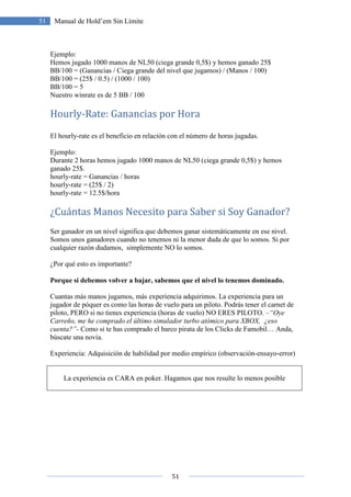 51
51 Manual de Hold’em Sin Límite
Ejemplo:
Hemos jugado 1000 manos de NL50 (ciega grande 0,5$) y hemos ganado 25$
BB/100 = (Ganancias / Ciega grande del nivel que jugamos) / (Manos / 100)
BB/100 = (25$ / 0.5) / (1000 / 100)
BB/100 = 5
Nuestro winrate es de 5 BB / 100
Hourly-Rate: Ganancias por Hora
El hourly-rate es el beneficio en relación con el número de horas jugadas.
Ejemplo:
Durante 2 horas hemos jugado 1000 manos de NL50 (ciega grande 0,5$) y hemos
ganado 25$.
hourly-rate = Ganancias / horas
hourly-rate = (25$ / 2)
hourly-rate = 12.5$/hora
¿Cuántas Manos Necesito para Saber si Soy Ganador?
Ser ganador en un nivel significa que debemos ganar sistemáticamente en ese nivel.
Somos unos ganadores cuando no tenemos ni la menor duda de que lo somos. Si por
cualquier razón dudamos, simplemente NO lo somos.
¿Por qué esto es importante?
Porque si debemos volver a bajar, sabemos que el nivel lo tenemos dominado.
Cuantas más manos jugamos, más experiencia adquirimos. La experiencia para un
jugador de póquer es como las horas de vuelo para un piloto. Podrás tener el carnet de
piloto, PERO si no tienes experiencia (horas de vuelo) NO ERES PILOTO. –“Oye
Carreño, me he comprado el último simulador turbo atómico para XBOX, ¿eso
cuenta?”- Como si te has comprado el barco pirata de los Clicks de Famobil… Anda,
búscate una novia.
Experiencia: Adquisición de habilidad por medio empírico (observación-ensayo-error)
La experiencia es CARA en poker. Hagamos que nos resulte lo menos posible
 