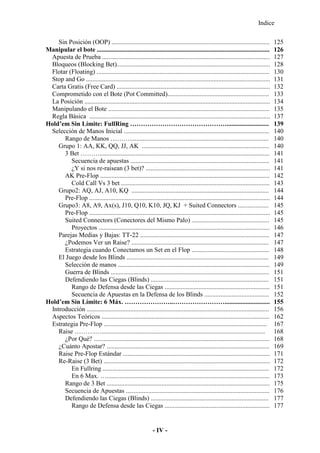 Indice
- IV -
Sin Posición (OOP) .................................................................................................. 125
Manipular el bote ........................................................................................................... 126
Apuesta de Prueba ........................................................................................................ 127
Bloqueos (Blocking Bet)............................................................................................... 128
Flotar (Floating) ........................................................................................................... 130
Stop and Go .................................................................................................................. 131
Carta Gratis (Free Card) ............................................................................................... 132
Comprometido con el Bote (Pot Committed)............................................................... 133
La Posición ................................................................................................................... 134
Manipulando el Bote .................................................................................................... 135
Regla Básica ................................................................................................................ 137
Hold’em Sin Límite: FullRing ……………………………………….......................... 139
Selección de Manos Inicial .......................................................................................... 140
Rango de Manos ………...................................................................................... 140
Grupo 1: AA, KK, QQ, JJ, AK ............................................................................... 140
3 Bet ………......................................................................................................... 141
Secuencia de apuestas ...................................................................................... 141
¿Y si nos re-raisean (3 bet)? ............................................................................. 141
AK Pre-Flop ......................................................................................................... 142
Cold Call Vs 3 bet ............................................................................................ 143
Grupo2: AQ, AJ, A10, KQ ..................................................................................... 144
Pre-Flop ................................................................................................................ 144
Grupo3: A8, A9, Ax(s), J10, Q10, K10, JQ, KJ + Suited Connectors ................... 145
Pre-Flop ................................................................................................................ 145
Suited Connectors (Conectores del Mismo Palo) ................................................ 145
Proyectos .......................................................................................................... 146
Parejas Medias y Bajas: TT-22 ................................................................................ 147
¿Podemos Ver un Raise? ..................................................................................... 147
Estrategia cuando Conectamos un Set en el Flop ................................................ 148
El Juego desde los Blinds ........................................................................................ 149
Selección de manos .............................................................................................. 149
Guerra de Blinds .................................................................................................. 151
Defendiendo las Ciegas (Blinds) ......................................................................... 151
Rango de Defensa desde las Ciegas ................................................................. 151
Secuencia de Apuestas en la Defensa de los Blinds ........................................ 152
Hold’em Sin Límite: 6 Máx. …………………..……………………............................ 155
Introducción ................................................................................................................. 156
Aspectos Teóricos ........................................................................................................ 162
Estrategia Pre-Flop ..................................................................................................... 167
Raise ……….…..................................................................................................... 168
¿Por Qué? ............................................................................................................. 168
¿Cuánto Apostar? ..................................................................................................... 169
Raise Pre-Flop Estándar ........................................................................................... 171
Re-Raise (3 Bet) ....................................................................................................... 172
En Fullring ....................................................................................................... 172
En 6 Max. …..................................................................................................... 173
Rango de 3 Bet ..................................................................................................... 175
Secuencia de Apuestas ......................................................................................... 176
Defendiendo las Ciegas (Blinds) ......................................................................... 177
Rango de Defensa desde las Ciegas ................................................................. 177
 