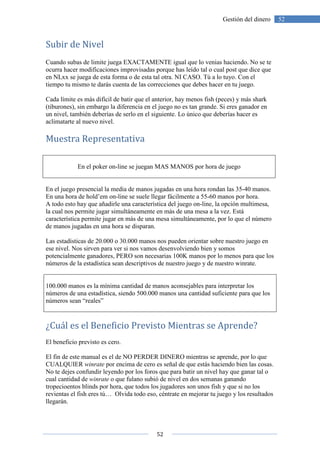 52
52Gestión del dinero
Subir de Nivel
Cuando subas de limite juega EXACTAMENTE igual que lo venias haciendo. No se te
ocurra hacer modificaciones improvisadas porque has leído tal o cual post que dice que
en NLxx se juega de esta forma o de esta tal otra. NI CASO. Tú a lo tuyo. Con el
tiempo tu mismo te darás cuenta de las correcciones que debes hacer en tu juego.
Cada límite es más difícil de batir que el anterior, hay menos fish (peces) y más shark
(tiburones), sin embargo la diferencia en el juego no es tan grande. Si eres ganador en
un nivel, también deberías de serlo en el siguiente. Lo único que deberías hacer es
aclimatarte al nuevo nivel.
Muestra Representativa
En el poker on-line se juegan MAS MANOS por hora de juego
En el juego presencial la media de manos jugadas en una hora rondan las 35-40 manos.
En una hora de hold’em on-line se suele llegar fácilmente a 55-60 manos por hora.
A todo esto hay que añadirle una característica del juego on-line, la opción multimesa,
la cual nos permite jugar simultáneamente en más de una mesa a la vez. Está
característica permite jugar en más de una mesa simultáneamente, por lo que el número
de manos jugadas en una hora se disparan.
Las estadísticas de 20.000 o 30.000 manos nos pueden orientar sobre nuestro juego en
ese nivel. Nos sirven para ver si nos vamos desenvolviendo bien y somos
potencialmente ganadores, PERO son necesarias 100K manos por lo menos para que los
números de la estadística sean descriptivos de nuestro juego y de nuestro winrate.
100.000 manos es la mínima cantidad de manos aconsejables para interpretar los
números de una estadística, siendo 500.000 manos una cantidad suficiente para que los
números sean “reales”
¿Cuál es el Beneficio Previsto Mientras se Aprende?
El beneficio previsto es cero.
El fin de este manual es el de NO PERDER DINERO mientras se aprende, por lo que
CUALQUIER winrate por encima de cero es señal de que estás haciendo bien las cosas.
No te dejes confundir leyendo por los foros que para batir un nivel hay que ganar tal o
cual cantidad de winrate o que fulano subió de nivel en dos semanas ganando
tropecioentos blinds por hora, que todos los jugadores son unos fish y que si no los
revientas el fish eres tú… Olvida todo eso, céntrate en mejorar tu juego y los resultados
llegarán.
 