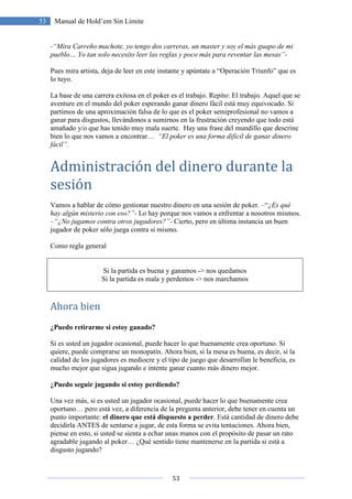 53
53 Manual de Hold’em Sin Límite
-“Mira Carreño machote, yo tengo dos carreras, un master y soy el más guapo de mi
pueblo… Yo tan solo necesito leer las reglas y poco más para reventar las mesas”-
Pues mira artista, deja de leer en este instante y apúntate a “Operación Triunfo” que es
lo tuyo.
La base de una carrera exitosa en el poker es el trabajo. Repito: El trabajo. Aquel que se
aventure en el mundo del poker esperando ganar dinero fácil está muy equivocado. Si
partimos de una aproximación falsa de lo que es el poker semiprofesional no vamos a
ganar para disgustos, llevándonos a sumirnos en la frustración creyendo que todo está
amañado y/o que has tenido muy mala suerte. Hay una frase del mundillo que descrine
bien lo que nos vamos a encontrar… “El poker es una forma difícil de ganar dinero
fácil”.
Administración del dinero durante la
sesión
Vamos a hablar de cómo gestionar nuestro dinero en una sesión de poker. –“¿Es qué
hay algún misterio con eso?”- Lo hay porque nos vamos a enfrentar a nosotros mismos.
–“¿No jugamos contra otros jugadores?”- Cierto, pero en última instancia un buen
jugador de poker sólo juega contra si mismo.
Como regla general
Si la partida es buena y ganamos -> nos quedamos
Si la partida es mala y perdemos -> nos marchamos
Ahora bien
¿Puedo retirarme si estoy ganado?
Si es usted un jugador ocasional, puede hacer lo que buenamente crea oportuno. Si
quiere, puede comprarse un monopatín. Ahora bien, si la mesa es buena, es decir, si la
calidad de los jugadores es mediocre y el tipo de juego que desarrollan le beneficia, es
mucho mejor que sigua jugando e intente ganar cuanto más dinero mejor.
¿Puedo seguir jugando si estoy perdiendo?
Una vez más, si es usted un jugador ocasional, puede hacer lo que buenamente crea
oportuno… pero está vez, a diferencia de la pregunta anterior, debe tener en cuenta un
punto importante: el dinero que está dispuesto a perder. Está cantidad de dinero debe
decidirla ANTES de sentarse a jugar, de esta forma se evita tentaciones. Ahora bien,
piense en esto, si usted se sienta a echar unas manos con el propósito de pasar un rato
agradable jugando al poker… ¿Qué sentido tiene mantenerse en la partida si está a
disgusto jugando?
 