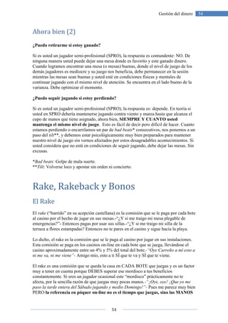 54
54Gestión del dinero
Ahora bien (2)
¿Puedo retirarme si estoy ganado?
Si es usted un jugador semi-profesional (SPRO), la respuesta es contundente: NO. De
ninguna manera usted puede dejar una mesa donde es favorito y este ganado dinero.
Cuando logramos encontrar una mesa (o mesas) buenas, donde el nivel de juego de los
demás jugadores es mediocre y su juego nos beneficia, debe permanecer en la sesión
mientras las mesas sean buenas y usted esté en condiciones físicas y mentales de
continuar jugando con el mismo nivel de atención. Se encuentra en el lado bueno de la
varianza. Debe optimizar el momento.
¿Puedo seguir jugando si estoy perdiendo?
Si es usted un jugador semi-profesional (SPRO), la respuesta es: depende. En teoría si
usted en SPRO debería mantenerse jugando contra viento y marea hasta que alcanza el
cupo de manos que tiene asignado, ahora bien, SIEMPRE Y CUANTO usted
mantenga el mismo nivel de juego. Esto es fácil de decir pero difícil de hacer. Cuanto
estamos perdiendo o encarrilamos un par de bad beats* consecutivos, nos ponemos a un
paso del tilt**, y debemos estar psicológicamente muy bien preparados para mantener
nuestro nivel de juego sin vernos afectados por estos desagradables acontecimientos. Si
usted considera que no está en condiciones de seguir jugando, debe dejar las mesas. Sin
excusas.
*Bad beats: Golpe de mala suerte.
**Tilt: Volverse loco y apostar sin orden ni concierto.
Rake, Rakeback y Bonos
El Rake
El rake (“barrido” en su acepción castellana) es la comisión que se le paga por cada bote
al casino por el hecho de jugar en sus mesas.-“¿Y si me traigo mi mesa plegable de
emergencias?”- Entonces pagas por usar sus sillas.-“¿Y si me traigo mi silla de la
terraza a flores estampadas? Entonces no te pares en el casino y sigue hacia la playa.
Lo dicho, el rake es la comisión que se le paga al casino por jugar en sus instalaciones.
Esta comisión se paga en los casinos on-line en cada bote que se juega, llevándose el
casino aproximadamente entre un 4% y 5% del total del bote.-“Oye Carreño a mí esto a
ni me va, ni me viene”- Amigo mío, esto a ti SÍ que te va y SÍ que te viene.
El rake es una comisión que se queda la casa en CADA BOTE que juegas y es un factor
muy a tener en cuenta porque DEBES superar ese mordisco a tus beneficios
constantemente. Si eres un jugador ocasional este “mordisco” prácticamente no te
afecta, por la sencilla razón de que juegas muy pocas manos.-“¡Oye, oye! ¡Que yo me
paso la tarde entera del Sábado jugando y medio Domingo!”- Pues me parece muy bien
PERO la referencia en póquer on-line no es el tiempo que juegas, sino las MANOS
 