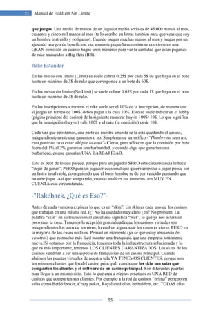 55
55 Manual de Hold’em Sin Límite
que juegas. Una media de manos de un jugador medio serio es de 45.000 manos al mes,
cuarenta y cinco mil manos al mes (te lo escribo en letras también para que veas que soy
un hombre instruido y polígamo). Cuando juegas muchas manos al mes y juegas por un
ajustado margen de beneficios, esa aparente pequeña comisión se convierte en una
GRAN comisión en cuanto hagas unos números para ver la cantidad que estas pagando
de rake traducidos a Big Bets (BB).
Rake Estándar
En las mesas con límite (Limit) se suele cobrar 0.25$ por cada 5$ de que haya en el bote
hasta un máximo de 3$ de rake que corresponde a un bote de 60$.
En las mesas sin límite (No Limit) se suele cobrar 0.05$ por cada 1$ que haya en el bote
hasta un máximo de 3$ de rake.
En las inscripciones a torneos el rake suele ser el 10% de la inscripción, de manera que
si juegas un torneo de 100$, debes pagar a la casa 10%. Esto se suele indicar en el lobby
(página principal del casino) de la siguiente manera: buy-in 100$+10$. Lo que significa
que la inscripción (buy-in) vale 100$ y el rake (la comisión) es de 10$.
Cada vez que apostemos, una parte de nuestra apuesta se la está quedando el casino,
independientemente que ganemos o no. Simplemente terrorífico.-“Hombre no seas así,
esta gente no va a estar ahí por la cara”- Cierto, pero sólo con que la comisión por bote
fuera del 1% al 2% ganarían una barbaridad, y cuando digo que ganarían una
barbaridad, es que ganarían UNA BARBARIDAD.
Esto es peor de lo que parece, porque para un jugador SPRO esta circunstancia le hace
“dejar de ganar”, PERO para un jugador ocasional que quiere empezar a jugar puede ser
un lastre insalvable, consiguiendo que el buen hombre se de por vencido pensando que
no sabe jugar. Así que amigo mío, cuando analices tus números, ten MUY EN
CUENTA esta circunstancia.
-“Rakeback, ¿Qué es Eso?”-
Antes de nada vamos a explicar lo que es un “skin”. Un skin es cada uno de los casinos
que trabajan en una misma red. (¿) No ha quedado muy claro ¿eh? No problem. La
palabra “skin” en su traducción al castellano significa “piel”, lo que ya nos aclara un
poco más la cosa. Tenemos la acepción generalizada que los casinos virtuales son
independientes los unos de los otros, lo cual en algunos de los casos es cierto, PERO en
la mayoría de los casos no lo es. Pensad un momento (ya se que estoy abusando de
vosotros) que es mucho más fácil montar una franquicia que una empresa totalmente
nueva. Si optamos por la franquicia, tenemos toda la infraestructura solucionada y lo
que es más importante, tenemos LOS CLIENTES GARANTIZADOS. Los skins de los
casinos vendrían a ser una especie de franquicias de un casino principal. Cuando
abrimos las puertas virtuales de nuestra sala YA TENEMOS CLIENTES, porque son
los mismos clientes que los del casino principal, vamos que los skin son salas que
comparten los clientes y el software de un casino principal. Son diferentes puertas
para llegar a un mismo sitio. Esto lo que crea a efectos prácticos es UNA RED de
casinos que comparten sus clientes. Por ejemplo a la red de casinos “prima” pertenecen
salas como Bet365poker, Crazy poker, Royal card club, betholdem, etc. TODAS ellas
 