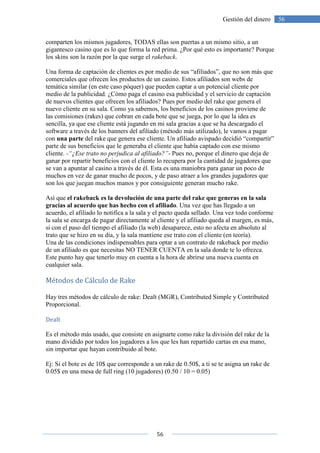 56
56Gestión del dinero
comparten los mismos jugadores, TODAS ellas son puertas a un mismo sitio, a un
gigantesco casino que es lo que forma la red prima. ¿Por qué esto es importante? Porque
los skins son la razón por la que surge el rakeback.
Una forma de captación de clientes es por medio de sus “afiliados”, que no son más que
comerciales que ofrecen los productos de un casino. Estos afiliados son webs de
temática similar (en este caso póquer) que pueden captar a un potencial cliente por
medio de la publicidad. ¿Cómo paga el casino esa publicidad y el servicio de captación
de nuevos clientes que ofrecen los afiliados? Pues por medio del rake que genera el
nuevo cliente en su sala. Como ya sabemos, los beneficios de los casinos proviene de
las comisiones (rakes) que cobran en cada bote que se juega, por lo que la idea es
sencilla, ya que ese cliente está jugando en mi sala gracias a que se ha descargado el
software a través de los banners del afiliado (método más utilizado), le vamos a pagar
con una parte del rake que genera ese cliente. Un afiliado avispado decidió “compartir”
parte de sus beneficios que le generaba el cliente que había captado con ese mismo
cliente. -“¿Ese trato no perjudica al afiliado?”- Pues no, porque el dinero que deja de
ganar por repartir beneficios con el cliente lo recupera por la cantidad de jugadores que
se van a apuntar al casino a través de él. Esta es una maniobra para ganar un poco de
muchos en vez de ganar mucho de pocos, y de paso atraer a los grandes jugadores que
son los que juegan muchos manos y por consiguiente generan mucho rake.
Así que el rakeback es la devolución de una parte del rake que generas en la sala
gracias al acuerdo que has hecho con el afiliado. Una vez que has llegado a un
acuerdo, el afiliado lo notifica a la sala y el pacto queda sellado. Una vez todo conforme
la sala se encarga de pagar directamente al cliente y el afiliado queda al margen, es más,
si con el paso del tiempo el afiliado (la web) desaparece, esto no afecta en absoluto al
trato que se hizo en su día, y la sala mantiene ese trato con el cliente (en teoría).
Una de las condiciones indispensables para optar a un contrato de rakeback por medio
de un afiliado es que necesitas NO TENER CUENTA en la sala donde te lo ofrezca.
Este punto hay que tenerlo muy en cuenta a la hora de abrirse una nueva cuenta en
cualquier sala.
Métodos de Cálculo de Rake
Hay tres métodos de cálculo de rake: Dealt (MGR), Contributed Simple y Contributed
Proporcional.
Dealt
Es el método más usado, que consiste en asignarte como rake la división del rake de la
mano dividido por todos los jugadores a los que les han repartido cartas en esa mano,
sin importar que hayan contribuido al bote.
Ej: Si el bote es de 10$ que corresponde a un rake de 0.50$, a ti se te asigna un rake de
0.05$ en una mesa de full ring (10 jugadores) (0.50 / 10 = 0.05)
 