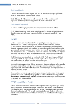 57
57 Manual de Hold’em Sin Límite
Contributed Simple
Consiste en que el rake que te asignan es el rake de la mano dividido por igual entre
todos los jugadores que han contribuido al bote.
Ej: Si el bote es de 10$ que corresponde a un rake de 0.50$ y han intervenido 5
jugadores, el rake asignado a cada jugador es de 0.10$ (0.50 / 5 = 0.10)
Contributed Proporcional
Se calcula dividiendo proporcionalmente el rake con tu aportación en el bote.
Ej: Si hay un bote de 10$ al que tu has contribuido con 2$ aunque no hayas llegado al
showdown, del rake de la mano que serían 0.50$ te correspondería un 20%, o sea,
0,10$.
Bonos
Un bono es un incentivo en forma de “dinero gratis” para que juegues en una
determinada sala a cambio que juegues una cantidad mínima de manos con rake.
Existen salas que te regalan dinero sin necesidad de ingresar nada en absoluto, sólo
abriendo una cuenta, pero lo más usual son los bonos. Existen los bonos de bienvenida,
que es cuando te inscribes en una sala, y existen los bonos de recarga, que es cuando ya
eres cliente de una sala. La cantidad del bono suele depender de la cantidad del depósito
que hagas, siendo este, el bono, un tanto por ciento de la cantidad que has ingresado.
Ej: 20% de bono de recarga hasta un máximo de 100$. Por lo que si ingresas 500$, la
sala te regala 100$. Si ingresas 250$, la sala te regala 50$. Si ingresas MÁS de 500$
sólo te van a dar 100$, porque es el máximo que han fijado.
Las condiciones para completar el bono serán unas u otras, dependiendo de las salas. La
clave para comprender el concepto del bono es que necesitas que el bote que estás
jugando sea lo SUFICIENTEMENTE GRANDE como para que la casa pueda cobrar su
comisión, es decir, el rake.
Cada sala tiene sus propios requerimientos para completar los bonos que ofrecen, pero
generalmente suelen ser del tipo de que por cada dólar de bono necesitas jugar un
determinado número de botes con rake, determinando cada sala que cantidad de rake
es necesario para que contabilice
FPP (Frequent Player Points)
Esto es una vuelta de tuerca al tema de los bonos para evitar la “injusticia” que supone
que te cuente igual una mano raked sea la cantidad del bote que sea. Para compensar
esto, las salas tienen sus propios métodos para premiar a los jugadores que juegan en
límites altos, dándoles más FPP en cada mano jugada. En salas donde se utiliza este
método la unidad mínima para contabilizar un bono ya no es un bote raked, sino pasa a
ser los FPP.
 