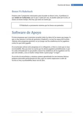 58
58Gestión del dinero
Bonos Vs Rakeback
Estamos ante 2 propuestas interesantes para recaudar un dinero extra, el problema es
que suelen ser excluyentes, por lo que si optas por una, no puedes optar por la otra, al
menos al mismo tiempo. Pero hay que tener en cuenta que
El Rakeback es permanente mientras que los bonos son puntuales
Software de Apoyo
Existen programas que te permiten recopilar todos los datos de las manos que juegas, lo
que es muy práctico a la hora de gestionar el bankroll y revisar las manos de la sesión.
Además estos programas permiten ver en tiempo real las estadísticas de los jugadores
contra los que estás jugando.
En un principio utilizar estos programas no es obligatorio, si bien es cierto que es muy
recomendable. Hay que tener en cuenta que los demás jugadores probablemente sí que
los están utilizando por lo que pueden conocer las estadísticas de los jugadores con los
que está sentado, y eso es mucha ventaja frente a quien juega “a ciegas”.
En niveles de microlímites y mientras estamos aprendiendo los movimientos básicos
podemos prescindir perfectamente de ellos, pero en cuento empecemos a subir de
niveles es muy recomendables hacer uso de ellos.
 