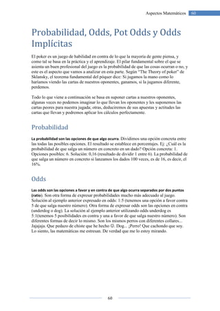 60
60Aspectos Matemáticos
Probabilidad, Odds, Pot Odds y Odds
Implícitas
El poker es un juego de habilidad en contra de lo que la mayoría de gente piensa, y
como tal se basa en la práctica y el aprendizaje. El pilar fundamental sobre el que se
asienta un buen profesional del juego es la probabilidad de que las cosas ocurran o no, y
este es el aspecto que vamos a analizar en esta parte. Según “The Theory of poker” de
Sklansky, el teorema fundamental del póquer dice: Si jugamos la mano como lo
haríamos viendo las cartas de nuestros oponentes, ganamos, si la jugamos diferente,
perdemos.
Todo lo que viene a continuación se basa en suponer cartas a nuestros oponentes,
algunas veces no podemos imaginar lo que llevan los oponentes y les suponemos las
cartas peores para nuestra jugada; otras, deduciremos de sus apuestas y actitudes las
cartas que llevan y podremos aplicar los cálculos perfectamente.
Probabilidad
La probabilidad son las opciones de que algo ocurra. Dividimos una opción concreta entre
las todas las posibles opciones. El resultado se establece en porcentajes. Ej: ¿Cuál es la
probabilidad de que salga un número en concreto en un dado? Opción concreta: 1.
Opciones posibles: 6. Solución: 0,16 (resultado de dividir 1 entre 6). La probabilidad de
que salga un número en concreto si lanzamos los dados 100 veces, es de 16, es decir, el
16%.
Odds
Las odds son las opciones a favor y en contra de que algo ocurra separados por dos puntos
(ratio). Son otra forma de expresar probabilidades mucho más adecuado al juego.
Solución al ejemplo anterior expresado en odds: 1:5 (tenemos una opción a favor contra
5 de que salga nuestro número). Otra forma de expresar odds son las opciones en contra
(underdog o dog). La solución al ejemplo anterior utilizando odds underdog es
5:1(tenemos 5 posibilidades en contra y una a favor de que salga nuestro número). Son
diferentes formas de decir lo mismo. Son los mismos perros con diferentes collares...
Jajajaja. Que pedazo de chiste que he hecho ☺. Dog... ¡Perro! Que cachondo que soy.
Lo siento, las matemáticas me estresan. De verdad que me lo estoy mirando.
 