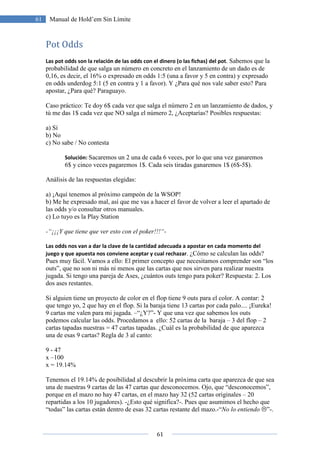 61
61 Manual de Hold’em Sin Límite
Pot Odds
Las pot odds son la relación de las odds con el dinero (o las fichas) del pot. Sabemos que la
probabilidad de que salga un número en concreto en el lanzamiento de un dado es de
0,16, es decir, el 16% o expresado en odds 1:5 (una a favor y 5 en contra) y expresado
en odds underdog 5:1 (5 en contra y 1 a favor). Y ¿Para qué nos vale saber esto? Para
apostar, ¿Para qué? Paraguayo.
Caso práctico: Te doy 6$ cada vez que salga el número 2 en un lanzamiento de dados, y
tú me das 1$ cada vez que NO salga el número 2, ¿Aceptarías? Posibles respuestas:
a) Sí
b) No
c) No sabe / No contesta
Solución: Sacaremos un 2 una de cada 6 veces, por lo que una vez ganaremos
6$ y cinco veces pagaremos 1$. Cada seis tiradas ganaremos 1$ (6$-5$).
Análisis de las respuestas elegidas:
a) ¡Aquí tenemos al próximo campeón de la WSOP!
b) Me he expresado mal, así que me vas a hacer el favor de volver a leer el apartado de
las odds y/o consultar otros manuales.
c) Lo tuyo es la Play Station
-“¡¡¡Y que tiene que ver esto con el poker!!!“-
Las odds nos van a dar la clave de la cantidad adecuada a apostar en cada momento del
juego y que apuesta nos conviene aceptar y cual rechazar. ¿Cómo se calculan las odds?
Pues muy fácil. Vamos a ello: El primer concepto que necesitamos comprender son “los
outs”, que no son ni más ni menos que las cartas que nos sirven para realizar nuestra
jugada. Si tengo una pareja de Ases, ¿cuántos outs tengo para poker? Respuesta: 2. Los
dos ases restantes.
Si alguien tiene un proyecto de color en el flop tiene 9 outs para el color. A contar: 2
que tengo yo, 2 que hay en el flop. Si la baraja tiene 13 cartas por cada palo.... ¡Eureka!
9 cartas me valen para mi jugada. –“¿Y?”- Y que una vez que sabemos los outs
podemos calcular las odds. Procedamos a ello: 52 cartas de la baraja – 3 del flop – 2
cartas tapadas nuestras = 47 cartas tapadas. ¿Cuál es la probabilidad de que aparezca
una de esas 9 cartas? Regla de 3 al canto:
9 - 47
x –100
x = 19.14%
Tenemos el 19.14% de posibilidad al descubrir la próxima carta que aparezca de que sea
una de nuestras 9 cartas de las 47 cartas que desconocemos. Ojo, que “desconocemos”,
porque en el mazo no hay 47 cartas, en el mazo hay 32 (52 cartas originales – 20
repartidas a los 10 jugadores). -¿Esto qué significa?-. Pues que asumimos el hecho que
“todas” las cartas están dentro de esas 32 cartas restante del mazo.-“No lo entiendo ”-.
 