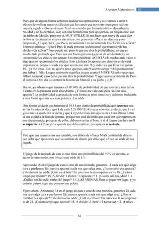 62
62Aspectos Matemáticos
Pues que de alguna forma debemos realizar las operaciones y nos vamos a creer a
efectos de realizar nuestros cálculos que las cartas que nos convienen para realizar
nuestra jugada están en el mazo. Vuelvo a incidir que las matemáticas describen la
realidad y no la explican, sólo son una herramienta para apoyarnos, en ningún caso son
las tablas de Moisés, pero eso sí, MUY UTILES. Si me dicen que nueve de cada diez
dentistas recomiendan chicles sin azúcar, me presentan a Paco, un dentista y me
preguntan ¿Tú qué crees, que Paco, recomienda o no recomienda los chicles sin azúcar?
Entonces piensas:- “¿Será Paco la mala persona (eufemismo) que recomienda los
chicles con azúcar? Pues puede ser, pero lo que me dice la probabilidad, es que es
mucho más probable que Paco sea una buena persona (a pesar de ser dentista) y no
recomiende los chicles con azúcar. En otras palabras: ACERTARÉ muchas más veces si
digo que no recomienda los chicles. Esto a la hora de apostar con dinerito es de vital
importancia, porque si cada vez que acierto me dan 1$ y cada vez que fallo me quitan
1$... ya me dirás. Esto no quiere decir que por cada 9 aciertos tenga “obligatoriamente”
que haber 1 fallo. Lo que realmente significa es que acertaré MUCHAS más veces que
fallaré haciendo caso de lo que me dice la probabilidad. Y aquí acaba la historia de Paco
el dentista. Otro día os contaré la historia de Manolo y su globo ¡ o_0 !
Bueno, ya sabemos que tenemos el 19.14% de probabilidad de que aparezca una de las
9 cartas en la próxima carta descubierta. ¿Y cómo me vale esto para realizar una
apuesta? La probabilidad expresada de esta forma es poco intuitiva y debemos traducirla
a otra forma que nos sea más práctica: Las odds.
Otra forma de decir que tenemos el 19.14 por ciento de probabilidad que aparezca una
de las 9 cartas es decir que 1 de cada 5.2 (100/19.14) veces ocurrirá, es decir, que 1 vez
ganaremos (aparecerá la carta) y que 4.2 perderemos (no aparecerá). Esta última forma
si nos es útil a la hora de apostar, porque nos está diciendo que cada vez que estemos en
esa circunstancia, proyecto de color, debemos mirar el bote, y si el dinero que hay en él
es superior a 4.2 veces la apuesta que debo realizar, esa apuesta es rentable.
Para que una apuesta nos sea rentable, nos deben de ofrecer MÁS cantidad de dinero
por dólar que apostemos que la cantidad de dinero por dólar que ofrece las odds de esa
jugada.
El juego de la moneda de cara o cruz tiene una probabilidad del 50% de victoria, o
dicho de otro modo, nos ofrece unas odds de 1:1.
Apostando 1$ en el juego de cara o cruz de una moneda, ganamos 1$ cada vez que salga
cara y perdemos 1$ (nuestra apuesta) cada vez que salga cruz, ¿Es rentable esa apuesta?
Calculemos las odds: ¿Cuál es el bote? En este caso la recompensa es de 1$. ¿Cuánto
tengo que apostar? 1$. A dividir: 1 (bote) / 1 (apuesta) = 1. ¿Cuáles son las odds? 1:1.
¿Cuáles son las odds reales del juego? 1:1. LAS MISMAS. Esto es jugar por jugar, y yo
cuando quiero jugar me compro una pelota.
Fijaos ahora: Apostando 1$ en el juego de cara o cruz de una moneda, ganamos 2$ cada
vez que salga cara y perdemos 1$ (nuestra apuesta) cada vez que salga cruz, ¿Nos es
rentable esa apuesta? Calculemos las odds: ¿Cuál es el bote? En este caso la recompensa
es de 2$. ¿Cuánto tengo que apostar? 1$. A dividir: 2 (bote) / 1 (apuesta) = 2. ¿Cuáles
 