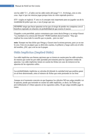 63
63 Manual de Hold’em Sin Límite
son las odds? 2:1. ¿Cuáles son las odds reales del juego? 1:1. AAAmigo, esto es otra
cosa. Aquí sí que me interesa jugar porque tiene un valor esperado positivo
(EV+ (siglas en ingles)). Y este es el concepto más importante para un jugador sea de la
modalidad de poker que sea, o sea el juego que sea.
SIEMPRE tengo que hacer apuestas en las que el riesgo de perder me compense con el
beneficio esperado en relación a la probabilidad de que ocurra el suceso
Llegados a esta parrafada, quiero comentaros que como decía Ortega y su amigo Gasset:
“La claridad es la cortesía del filosofo” PERO también decía Eisntein: “Hay que
explicar las cosas todo lo sencillo que se pueda... pero no más”.
nota: Siempre me han dicho que Ortega y Gasset eran la misma persona, pero yo no me
lo creo. Este era un pájaro que se abrió dos cuentas, le pillaron y luego salió con el rollo
del nombre, ¡Eh!, que a mí no me la pegan.
Odds Implícitas (Implied Odds)
Las odds implícitas son futuras opciones que se tienen en cuenta para las odds actuales,
de manera que serán las pot odds ajustadas previamente para las siguientes rondas de
apuestas. Las odds implícitas tienen en cuenta las fichas (en caso de torneos) en las
apuestas de las siguientes calles.
Las probabilidades implícitas se calculan dividiendo la cantidad total que podrías ganar
en un bote determinado, entre el número de fichas que estás poniendo en ese bote
Aunque en el momento concreto en que hagamos los cálculos NO nos salga rentable ver
la apuesta, puede que teniendo en cuenta las odds implícitas, es decir, las fichas que
previsiblemente el villano apueste en las siguientes calles, SI que salga rentable jugar la
mano.
 