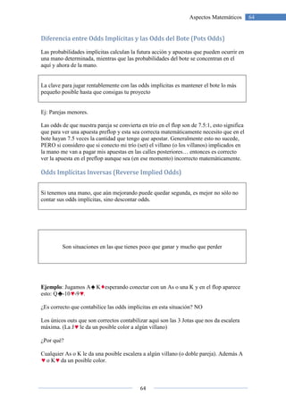Diferencia entre Odds
Las probabilidades implícitas calculan la futura acción y apuestas que pueden ocurrir en
una mano determinada, mientras que las probabilidades del bote se concentran en el
aquí y ahora de la mano.
La clave para jugar rentablemente con las odds implícitas es mantener el bote lo más
pequeño posible hasta que consigas tu proyecto
Ej: Parejas menores.
Las odds de que nuestra pareja se convierta en trio en el flop son de 7.5:1, esto significa
que para ver una apuesta preflop y esta sea correcta matemáticamente necesito que en el
bote hayan 7.5 veces la cantidad que tengo que apostar. Generalmente esto no sucede,
PERO si considero que si conecto mi trío (set) el villano (o los villanos) implicados en
la mano me van a pagar mis apuestas en las calles posteriores… entonces es correcto
ver la apuesta en el preflop aunque sea (en ese momento) incorrecto matemáticamente.
Odds Implícitas Inversas
Si tenemos una mano, que aún mejorando puede qu
contar sus odds implícitas, sino descontar odds.
Son situaciones en las
Ejemplo: Jugamos A K
esto: Q -10 -9 .
¿Es correcto que contabilice las odds implícitas en esta situación? NO
Los únicos outs que son correctos contabilizar aquí son las 3 Jotas que nos da escalera
máxima. (La J le da un posible color a algún villano)
¿Por qué?
Cualquier As o K le da una posib
o K da un posible color.
64
Aspectos Matemáticos
Diferencia entre Odds Implícitas y las Odds del Bote (Pots Odds)
Las probabilidades implícitas calculan la futura acción y apuestas que pueden ocurrir en
una mano determinada, mientras que las probabilidades del bote se concentran en el
jugar rentablemente con las odds implícitas es mantener el bote lo más
pequeño posible hasta que consigas tu proyecto
Las odds de que nuestra pareja se convierta en trio en el flop son de 7.5:1, esto significa
apuesta preflop y esta sea correcta matemáticamente necesito que en el
bote hayan 7.5 veces la cantidad que tengo que apostar. Generalmente esto no sucede,
PERO si considero que si conecto mi trío (set) el villano (o los villanos) implicados en
van a pagar mis apuestas en las calles posteriores… entonces es correcto
ver la apuesta en el preflop aunque sea (en ese momento) incorrecto matemáticamente.
nversas (Reverse Implied Odds)
Si tenemos una mano, que aún mejorando puede quedar segunda, es mejor no sólo no
contar sus odds implícitas, sino descontar odds.
Son situaciones en las que tienes poco que ganar y mucho que perder
esperando conectar con un As o una K y en el flop aparece
¿Es correcto que contabilice las odds implícitas en esta situación? NO
Los únicos outs que son correctos contabilizar aquí son las 3 Jotas que nos da escalera
le da un posible color a algún villano)
Cualquier As o K le da una posible escalera a algún villano (o doble pareja). Además A
da un posible color.
64Aspectos Matemáticos
ote (Pots Odds)
Las probabilidades implícitas calculan la futura acción y apuestas que pueden ocurrir en
una mano determinada, mientras que las probabilidades del bote se concentran en el
jugar rentablemente con las odds implícitas es mantener el bote lo más
Las odds de que nuestra pareja se convierta en trio en el flop son de 7.5:1, esto significa
apuesta preflop y esta sea correcta matemáticamente necesito que en el
bote hayan 7.5 veces la cantidad que tengo que apostar. Generalmente esto no sucede,
PERO si considero que si conecto mi trío (set) el villano (o los villanos) implicados en
van a pagar mis apuestas en las calles posteriores… entonces es correcto
ver la apuesta en el preflop aunque sea (en ese momento) incorrecto matemáticamente.
edar segunda, es mejor no sólo no
que tienes poco que ganar y mucho que perder
esperando conectar con un As o una K y en el flop aparece
Los únicos outs que son correctos contabilizar aquí son las 3 Jotas que nos da escalera
le escalera a algún villano (o doble pareja). Además A
 