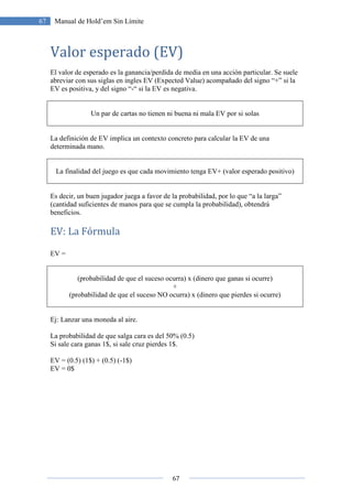 67
67 Manual de Hold’em Sin Límite
Valor esperado (EV)
El valor de esperado es la ganancia/perdida de media en una acción particular. Se suele
abreviar con sus siglas en ingles EV (Expected Value) acompañado del signo “+” si la
EV es positiva, y del signo “-“ si la EV es negativa.
Un par de cartas no tienen ni buena ni mala EV por si solas
La definición de EV implica un contexto concreto para calcular la EV de una
determinada mano.
La finalidad del juego es que cada movimiento tenga EV+ (valor esperado positivo)
Es decir, un buen jugador juega a favor de la probabilidad, por lo que “a la larga”
(cantidad suficientes de manos para que se cumpla la probabilidad), obtendrá
beneficios.
EV: La Fórmula
EV =
(probabilidad de que el suceso ocurra) x (dinero que ganas si ocurre)
+
(probabilidad de que el suceso NO ocurra) x (dinero que pierdes si ocurre)
Ej: Lanzar una moneda al aire.
La probabilidad de que salga cara es del 50% (0.5)
Si sale cara ganas 1$, si sale cruz pierdes 1$.
EV = (0.5) (1$) + (0.5) (-1$)
EV = 0$
 