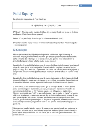 68
68Aspectos Matemáticos
Fold Equity
La definición matemática de Fold Equity es:
EV = [EV(fold)] * x + [EV(call) * (1-x)
EV(fold) = Nuestra equity cuando el villano tira su mano (fold), por lo que es el dinero
que hay en el bote (antes de mi apuesta)
Donde “x” es porcentaje de veces que el villano tira su mano (fold)
EV(call) = Nuestra equity cuando el villano ve la apuesta (call) (bote * nuestra equity
– nuestra apuesta)
El Concepto
El concepto del Fold Equity (FE) se diluye entre los cálculos especulativos y la
intuición, porque ¿Cómo sabemos nosotros que porcentaje de victoria tienen nuestras
cartas sobre las del villano ¡si no se cuales son!? ¿En qué me baso para suponer la
probabilidad que el villano eche las cartas en esa ocasión?
Los cálculos de probabilidad sobre ganar la mano al villano jugándolas está basada en el
rango de cartas que le hemos asignado. Dependiendo del rango de cartas con las que
juega (VPIP) y de la posición, “suponemos” las cartas con las qué puede estar jugando y
cotejándolas con las nuestras podemos hacer un cálculo probabilístico de victoria sobre
ellas.
Los cálculos de probabilidad sobre ganar la mano sin jugarlas, es decir, la probabilidad
de que el villano tire las cartas, está basado en su perfil de agresividad. Dependiendo de
la situación, debemos estimar la probabilidad de que el villano nos vea la apuesta.
A estas altura ya nos estamos dando cuenta que el concepto de FE se podría definir
como un termino psico-matemático, es decir, son cálculos matemáticos basados en
suposiciones instintivas. ¿o_0? Vamos a seguir a ver si llegamos a algún sitio...
Siempre hemos oído que “call” es una mala jugada y que lo mejor es “raise”, lo hemos
oído pero no sabemos exactamente por qué. Lo atribuimos a la creencia general de que
para ganar al poker hay que ser agresivo, y todo lo que sea jugar agresivo es, si no
correcto, por lo menos apropiado para la imagen de un ganador, PERO la explicación no
es esa, la explicación de porque hacer “call” a una apuesta no es una buena jugada es
por la FE.
Si vemos una jugada, la única manera de ganar es que nuestra jugada sea mejor que la
del villano, mientras que si aumentamos la apuesta, podemos ganar teniendo la mejor
mano o bien porque el villano tire sus cartas, por lo tanto ser agresivo tiene más EV+
que ser pasivo.
 