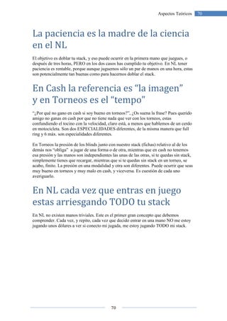 70
70Aspectos Teóricos
La paciencia es la madre de la ciencia
en el NL
El objetivo es doblar tu stack, y eso puede ocurrir en la primera mano que juegues, o
después de tres horas, PERO en los dos casos has cumplido tu objetivo. En NL tener
paciencia es rentable, porque aunque juguemos sólo un par de manos en una hora, estas
son potencialmente tan buenas como para hacernos doblar el stack.
En Cash la referencia es “la imagen”
y en Torneos es el “tempo”
“¿Por qué no gano en cash si soy bueno en torneos?”, ¿Os suena la frase? Pues querido
amigo no ganas en cash por que no tiene nada que ver con los torneos, estas
confundiendo el tocino con la velocidad, claro está, a menos que hablemos de un cerdo
en motocicleta. Son dos ESPECIALIDADES diferentes, de la misma manera que full
ring y 6 máx. son especialidades diferentes.
En Torneos la presión de los blinds junto con nuestro stack (fichas) relativo al de los
demás nos “obliga” a jugar de una forma o de otra, mientras que en cash no tenemos
esa presión y las manos son independientes las unas de las otras, si te quedas sin stack,
simplemente tienes que recargar, mientras que si te quedas sin stack en un torneo, se
acabo, finito. La presión en una modalidad y otra son diferentes. Puede ocurrir que seas
muy bueno en torneos y muy malo en cash, y viceversa. Es cuestión de cada uno
averiguarlo.
En NL cada vez que entras en juego
estas arriesgando TODO tu stack
En NL no existen manos triviales. Este es el primer gran concepto que debemos
comprender. Cada vez, y repito, cada vez que decido entrar en una mano NO me estoy
jugando unos dólares a ver si conecto mi jugada, me estoy jugando TODO mi stack.
 