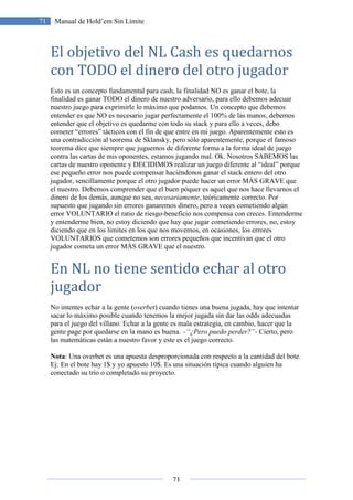 71
71 Manual de Hold’em Sin Límite
El objetivo del NL Cash es quedarnos
con TODO el dinero del otro jugador
Esto es un concepto fundamental para cash, la finalidad NO es ganar el bote, la
finalidad es ganar TODO el dinero de nuestro adversario, para ello debemos adecuar
nuestro juego para exprimirle lo máximo que podamos. Un concepto que debemos
entender es que NO es necesario jugar perfectamente el 100% de las manos, debemos
entender que el objetivo es quedarme con todo su stack y para ello a veces, debo
cometer “errores” tácticos con el fin de que entre en mi juego. Aparentemente esto es
una contradicción al teorema de Sklansky, pero sólo aparentemente, porque el famoso
teorema dice que siempre que juguemos de diferente forma a la forma ideal de juego
contra las cartas de mis oponentes, estamos jugando mal. Ok. Nosotros SABEMOS las
cartas de nuestro oponente y DECIDIMOS realizar un juego diferente al “ideal” porque
ese pequeño error nos puede compensar haciéndonos ganar el stack entero del otro
jugador, sencillamente porque el otro jugador puede hacer un error MÁS GRAVE que
el nuestro. Debemos comprender que el buen póquer es aquel que nos hace llevarnos el
dinero de los demás, aunque no sea, necesariamente, teóricamente correcto. Por
supuesto que jugando sin errores ganaremos dinero, pero a veces cometiendo algún
error VOLUNTARIO el ratio de riesgo-beneficio nos compensa con creces. Entenderme
y entenderme bien, no estoy diciendo que hay que jugar cometiendo errores, no, estoy
diciendo que en los limites en los que nos movemos, en ocasiones, los errores
VOLUNTARIOS que cometemos son errores pequeños que incentivan que el otro
jugador cometa un error MÁS GRAVE que el nuestro.
En NL no tiene sentido echar al otro
jugador
No intentes echar a la gente (overbet) cuando tienes una buena jugada, hay que intentar
sacar lo máximo posible cuando tenemos la mejor jugada sin dar las odds adecuadas
para el juego del villano. Echar a la gente es mala estrategia, en cambio, hacer que la
gente page por quedarse en la mano es buena. –“¿Pero puedo perder?”- Cierto, pero
las matemáticas están a nuestro favor y este es el juego correcto.
Nota: Una overbet es una apuesta desproporcionada con respecto a la cantidad del bote.
Ej: En el bote hay 1$ y yo apuesto 10$. Es una situación típica cuando alguien ha
conectado su trío o completado su proyecto.
 