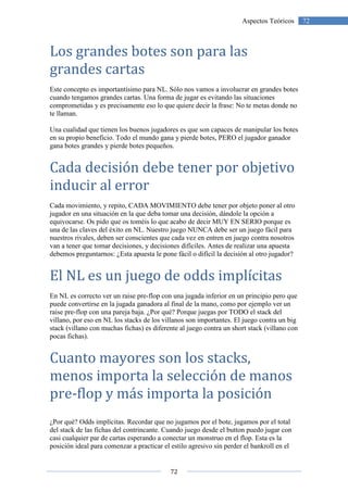 72
72Aspectos Teóricos
Los grandes botes son para las
grandes cartas
Este concepto es importantísimo para NL. Sólo nos vamos a involucrar en grandes botes
cuando tengamos grandes cartas. Una forma de jugar es evitando las situaciones
comprometidas y es precisamente eso lo que quiere decir la frase: No te metas donde no
te llaman.
Una cualidad que tienen los buenos jugadores es que son capaces de manipular los botes
en su propio beneficio. Todo el mundo gana y pierde botes, PERO el jugador ganador
gana botes grandes y pierde botes pequeños.
Cada decisión debe tener por objetivo
inducir al error
Cada movimiento, y repito, CADA MOVIMIENTO debe tener por objeto poner al otro
jugador en una situación en la que deba tomar una decisión, dándole la opción a
equivocarse. Os pido que os toméis lo que acabo de decir MUY EN SERIO porque es
una de las claves del éxito en NL. Nuestro juego NUNCA debe ser un juego fácil para
nuestros rivales, deben ser conscientes que cada vez en entren en juego contra nosotros
van a tener que tomar decisiones, y decisiones difíciles. Antes de realizar una apuesta
debemos preguntarnos: ¿Esta apuesta le pone fácil o difícil la decisión al otro jugador?
El NL es un juego de odds implícitas
En NL es correcto ver un raise pre-flop con una jugada inferior en un principio pero que
puede convertirse en la jugada ganadora al final de la mano, como por ejemplo ver un
raise pre-flop con una pareja baja. ¿Por qué? Porque juegas por TODO el stack del
villano, por eso en NL los stacks de los villanos son importantes. El juego contra un big
stack (villano con muchas fichas) es diferente al juego contra un short stack (villano con
pocas fichas).
Cuanto mayores son los stacks,
menos importa la selección de manos
pre-flop y más importa la posición
¿Por qué? Odds implícitas. Recordar que no jugamos por el bote, jugamos por el total
del stack de las fichas del contrincante. Cuando juego desde el button puedo jugar con
casi cualquier par de cartas esperando a conectar un monstruo en el flop. Esta es la
posición ideal para comenzar a practicar el estilo agresivo sin perder el bankroll en el
 
