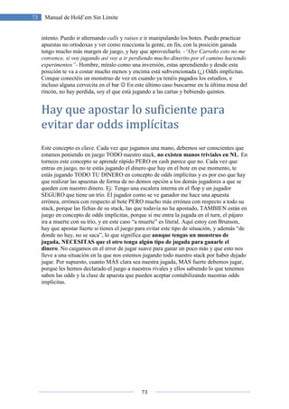 73
73 Manual de Hold’em Sin Límite
intento. Puedo ir alternando calls y raises e ir manipulando los botes. Puedo practicar
apuestas no ortodoxas y ver como reacciona la gente, en fin, con la posición ganada
tengo mucho más margen de juego, y hay que aprovecharlo. -“Oye Carreño esto no me
convence, si voy jugando así voy a ir perdiendo mucho dinerito por el camino haciendo
experimentos”- Hombre, míralo como una inversión, estas aprendiendo y desde esta
posición te va a costar mucho menos y encima está subvencionada (¿) Odds implícitas.
Conque conectéis un monstruo de vez en cuando ya tenéis pagados los estudios, e
incluso alguna cervecita en el bar ☺ En este último caso buscarme en la última mesa del
rincón, no hay perdida, soy el que está jugando a las cartas y bebiendo quintos.
Hay que apostar lo suficiente para
evitar dar odds implícitas
Este concepto es clave. Cada vez que jugamos una mano, debemos ser conscientes que
estamos poniendo en juego TODO nuestro stack, no existen manos triviales en NL. En
torneos este concepto se aprende rápido PERO en cash parece que no. Cada vez que
entras en juego, no te estás jugando el dinero que hay en el bote en ese momento, te
estás jugando TODO TU DINERO en concepto de odds implícitas y es por eso que hay
que realizar las apuestas de forma de no demos opción a los demás jugadores a que se
queden con nuestro dinero. Ej: Tengo una escalera interna en el flop y un jugador
SEGURO que tiene un trío. El jugador como se ve ganador me hace una apuesta
errónea, errónea con respecto al bote PERO mucho más errónea con respecto a todo su
stack, porque las fichas de su stack, las que todavía no ha apostado, TAMBIEN están en
juego en concepto de odds implícitas, porque si me entra la jugada en el turn, el pájaro
ira a muerte con su trío, y en este caso “a muerte” es literal. Aquí estoy con Brunson,
hay que apostar fuerte si tienes el juego para evitar este tipo de situación, y además “de
donde no hay, no se saca”, lo que significa que aunque tengas un monstruo de
jugada, NECESITAS que el otro tenga algún tipo de jugada para ganarle el
dinero. No caigamos en el error de jugar suave para ganar un poco más y que esto nos
lleve a una situación en la que nos estemos jugando todo nuestro stack por haber dejado
jugar. Por supuesto, cuanto MÁS clara sea nuestra jugada, MÁS fuerte debemos jugar,
porque les hemos declarado el juego a nuestros rivales y ellos sabiendo lo que tenemos
saben las odds y la clase de apuesta que pueden aceptar contabilizando nuestras odds
implícitas.
 