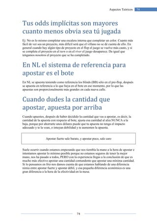 74
74Aspectos Teóricos
Tus odds implícitas son mayores
cuanto menos obvia sea tú jugada
Ej: No es lo mismo completar una escalera interna que completar un color. Cuanto más
fácil de ver sea un proyecto, más difícil será que el villano no se dé cuenta de ello. En
general cuando hay algún tipo de proyecto en el flop el juego se vuelve más cauto, y si
se completa el proyecto en el turn o en el river el juego desaparece. Da igual que
tengamos nosotros el proyecto que se ha completado.
En NL el sistema de referencia para
apostar es el bote
En NL se apuesta teniendo como referencia los blinds (BB) sólo en el pre-flop, después
se apuesta en referencia a lo que haya en el bote en ese momento, por lo que las
apuestas son proporcionalmente más grandes en cada nueva calle.
Cuando dudes la cantidad que
apostar, apuesta por arriba
Cuando apuestes, después de haber decidido la cantidad que vas a apostar, es decir, la
cantidad de la apuesta con respecto al bote, ajusta esa cantidad al alza NUNCA a la
baja, porque por ahorrarte unos dólares puede que tu apuesta no tenga el impacto
adecuado y te la vean, o intuyan debilidad y te aumenten la apuesta.
Apostar fuerte sale barato, y apostar poco, sale caro
Suele ocurrir cuando estamos empezando que nos tiembla la mano a la hora de apostar e
intentamos apostar lo mínimo posible porque no estamos seguros de tener la mejor
mano, nos ha pasado a todos, PERO con la experiencia llegas a la conclusión de que es
mucho más efectivo apostar una cantidad contundente que apostar una mínima cantidad.
Si lo pensamos en frio nos damos cuenta de que estamos hablando de una diferencia
nimia entre apostar fuerte y apostar débil, y esa pequeña diferencia económica es una
gran diferencia a la hora de la efectividad en la mesa.
 
